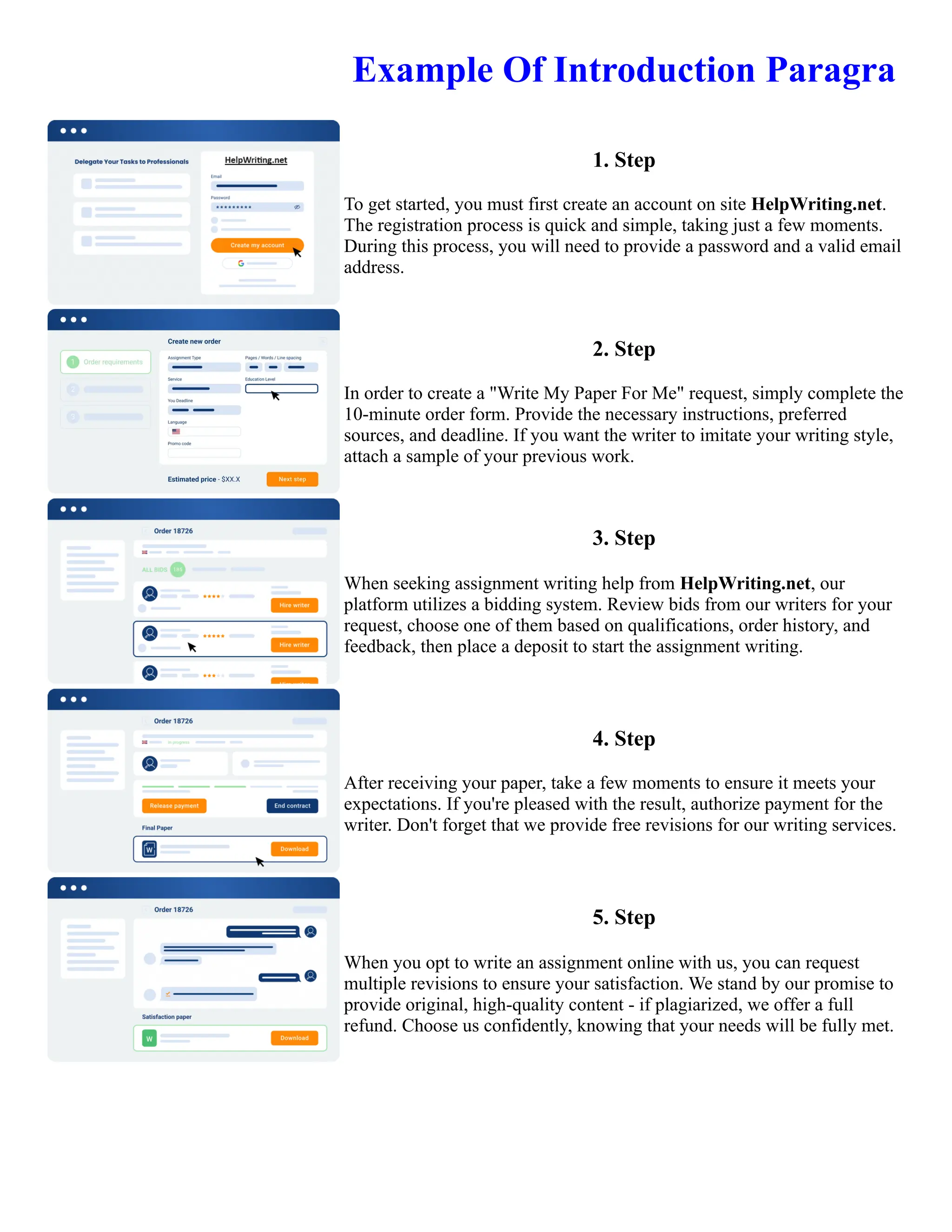Example Of Introduction Paragra
1. Step
To get started, you must first create an account on site HelpWriting.net.
The registration process is quick and simple, taking just a few moments.
During this process, you will need to provide a password and a valid email
address.
2. Step
In order to create a "Write My Paper For Me" request, simply complete the
10-minute order form. Provide the necessary instructions, preferred
sources, and deadline. If you want the writer to imitate your writing style,
attach a sample of your previous work.
3. Step
When seeking assignment writing help from HelpWriting.net, our
platform utilizes a bidding system. Review bids from our writers for your
request, choose one of them based on qualifications, order history, and
feedback, then place a deposit to start the assignment writing.
4. Step
After receiving your paper, take a few moments to ensure it meets your
expectations. If you're pleased with the result, authorize payment for the
writer. Don't forget that we provide free revisions for our writing services.
5. Step
When you opt to write an assignment online with us, you can request
multiple revisions to ensure your satisfaction. We stand by our promise to
provide original, high-quality content - if plagiarized, we offer a full
refund. Choose us confidently, knowing that your needs will be fully met.
Example Of Introduction Paragra Example Of Introduction Paragra
 