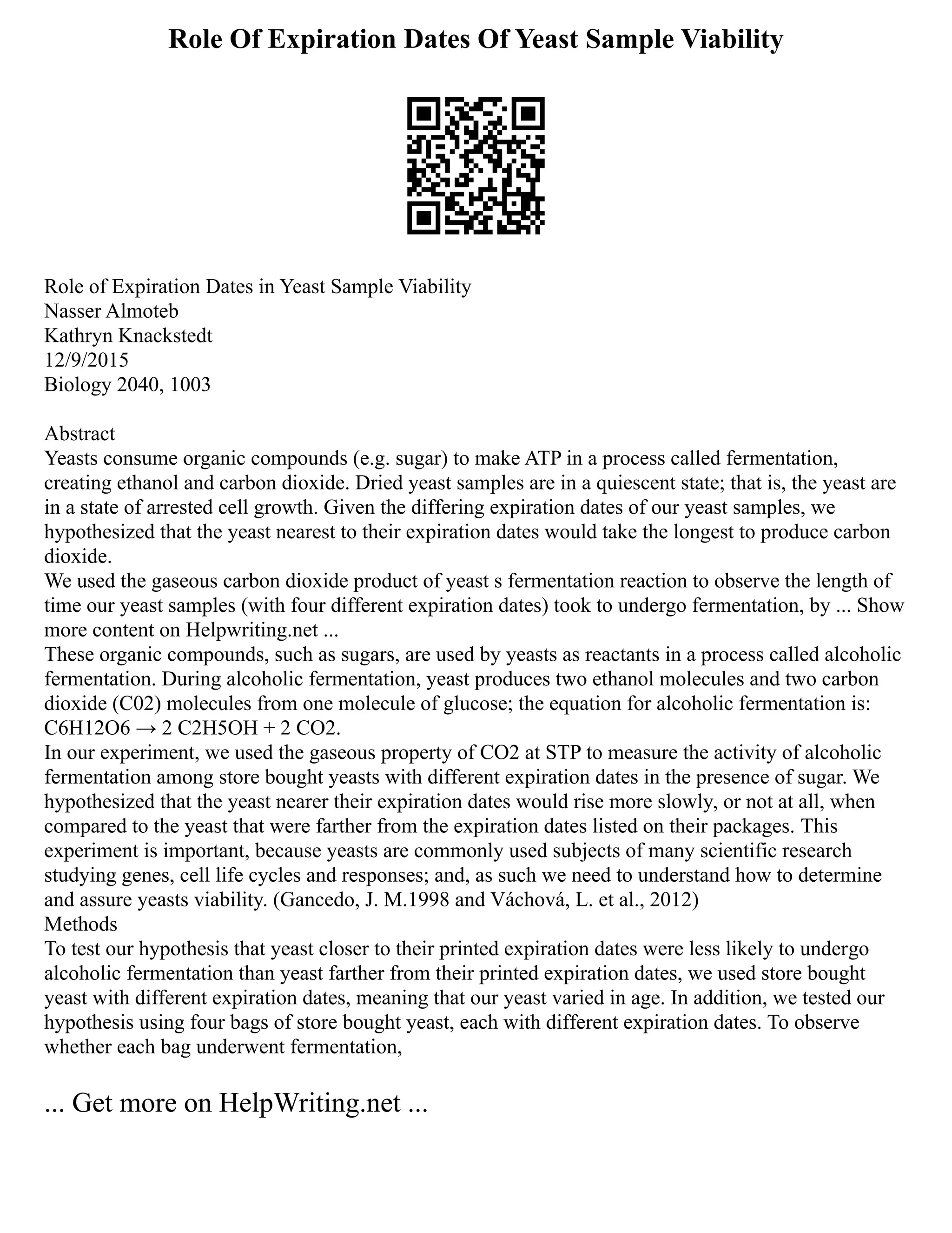 Role Of Expiration Dates Of Yeast Sample Viability
Role of Expiration Dates in Yeast Sample Viability
Nasser Almoteb
Kathryn Knackstedt
12/9/2015
Biology 2040, 1003
Abstract
Yeasts consume organic compounds (e.g. sugar) to make ATP in a process called fermentation,
creating ethanol and carbon dioxide. Dried yeast samples are in a quiescent state; that is, the yeast are
in a state of arrested cell growth. Given the differing expiration dates of our yeast samples, we
hypothesized that the yeast nearest to their expiration dates would take the longest to produce carbon
dioxide.
We used the gaseous carbon dioxide product of yeast s fermentation reaction to observe the length of
time our yeast samples (with four different expiration dates) took to undergo fermentation, by ... Show
more content on Helpwriting.net ...
These organic compounds, such as sugars, are used by yeasts as reactants in a process called alcoholic
fermentation. During alcoholic fermentation, yeast produces two ethanol molecules and two carbon
dioxide (C02) molecules from one molecule of glucose; the equation for alcoholic fermentation is:
C6H12O6 → 2 C2H5OH + 2 CO2.
In our experiment, we used the gaseous property of CO2 at STP to measure the activity of alcoholic
fermentation among store bought yeasts with different expiration dates in the presence of sugar. We
hypothesized that the yeast nearer their expiration dates would rise more slowly, or not at all, when
compared to the yeast that were farther from the expiration dates listed on their packages. This
experiment is important, because yeasts are commonly used subjects of many scientific research
studying genes, cell life cycles and responses; and, as such we need to understand how to determine
and assure yeasts viability. (Gancedo, J. M.1998 and Váchová, L. et al., 2012)
Methods
To test our hypothesis that yeast closer to their printed expiration dates were less likely to undergo
alcoholic fermentation than yeast farther from their printed expiration dates, we used store bought
yeast with different expiration dates, meaning that our yeast varied in age. In addition, we tested our
hypothesis using four bags of store bought yeast, each with different expiration dates. To observe
whether each bag underwent fermentation,
... Get more on HelpWriting.net ...
 
