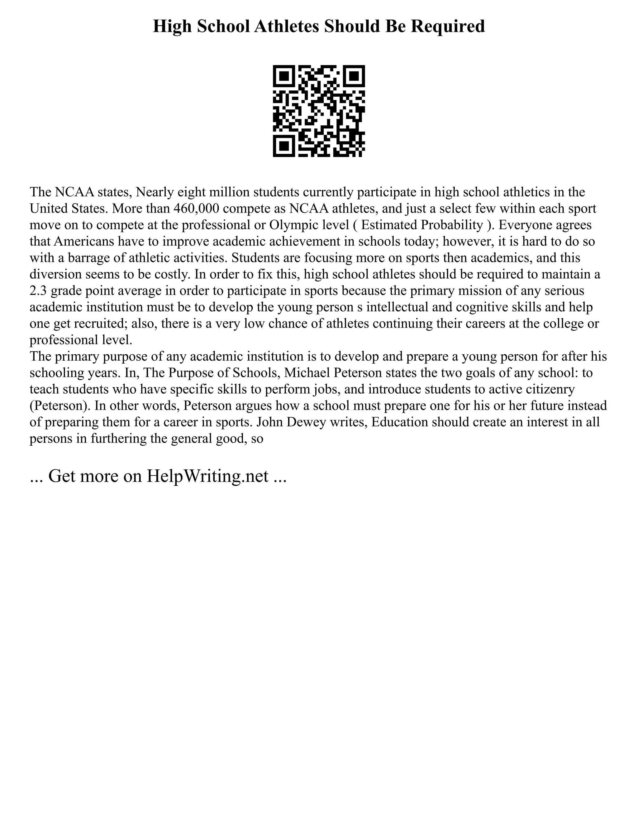 High School Athletes Should Be Required
The NCAA states, Nearly eight million students currently participate in high school athletics in the
United States. More than 460,000 compete as NCAA athletes, and just a select few within each sport
move on to compete at the professional or Olympic level ( Estimated Probability ). Everyone agrees
that Americans have to improve academic achievement in schools today; however, it is hard to do so
with a barrage of athletic activities. Students are focusing more on sports then academics, and this
diversion seems to be costly. In order to fix this, high school athletes should be required to maintain a
2.3 grade point average in order to participate in sports because the primary mission of any serious
academic institution must be to develop the young person s intellectual and cognitive skills and help
one get recruited; also, there is a very low chance of athletes continuing their careers at the college or
professional level.
The primary purpose of any academic institution is to develop and prepare a young person for after his
schooling years. In, The Purpose of Schools, Michael Peterson states the two goals of any school: to
teach students who have specific skills to perform jobs, and introduce students to active citizenry
(Peterson). In other words, Peterson argues how a school must prepare one for his or her future instead
of preparing them for a career in sports. John Dewey writes, Education should create an interest in all
persons in furthering the general good, so
... Get more on HelpWriting.net ...
 