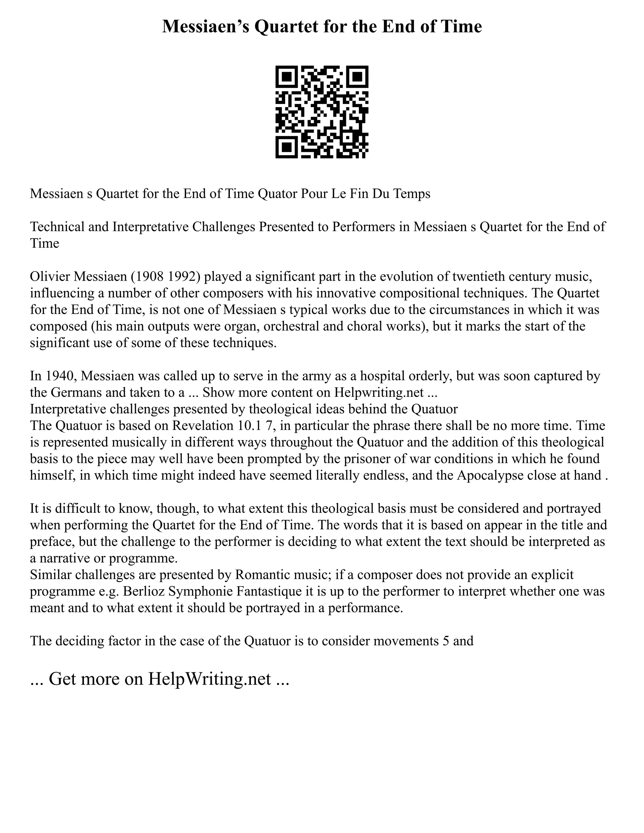 Messiaen’s Quartet for the End of Time
Messiaen s Quartet for the End of Time Quator Pour Le Fin Du Temps
Technical and Interpretative Challenges Presented to Performers in Messiaen s Quartet for the End of
Time
Olivier Messiaen (1908 1992) played a significant part in the evolution of twentieth century music,
influencing a number of other composers with his innovative compositional techniques. The Quartet
for the End of Time, is not one of Messiaen s typical works due to the circumstances in which it was
composed (his main outputs were organ, orchestral and choral works), but it marks the start of the
significant use of some of these techniques.
In 1940, Messiaen was called up to serve in the army as a hospital orderly, but was soon captured by
the Germans and taken to a ... Show more content on Helpwriting.net ...
Interpretative challenges presented by theological ideas behind the Quatuor
The Quatuor is based on Revelation 10.1 7, in particular the phrase there shall be no more time. Time
is represented musically in different ways throughout the Quatuor and the addition of this theological
basis to the piece may well have been prompted by the prisoner of war conditions in which he found
himself, in which time might indeed have seemed literally endless, and the Apocalypse close at hand .
It is difficult to know, though, to what extent this theological basis must be considered and portrayed
when performing the Quartet for the End of Time. The words that it is based on appear in the title and
preface, but the challenge to the performer is deciding to what extent the text should be interpreted as
a narrative or programme.
Similar challenges are presented by Romantic music; if a composer does not provide an explicit
programme e.g. Berlioz Symphonie Fantastique it is up to the performer to interpret whether one was
meant and to what extent it should be portrayed in a performance.
The deciding factor in the case of the Quatuor is to consider movements 5 and
... Get more on HelpWriting.net ...
 