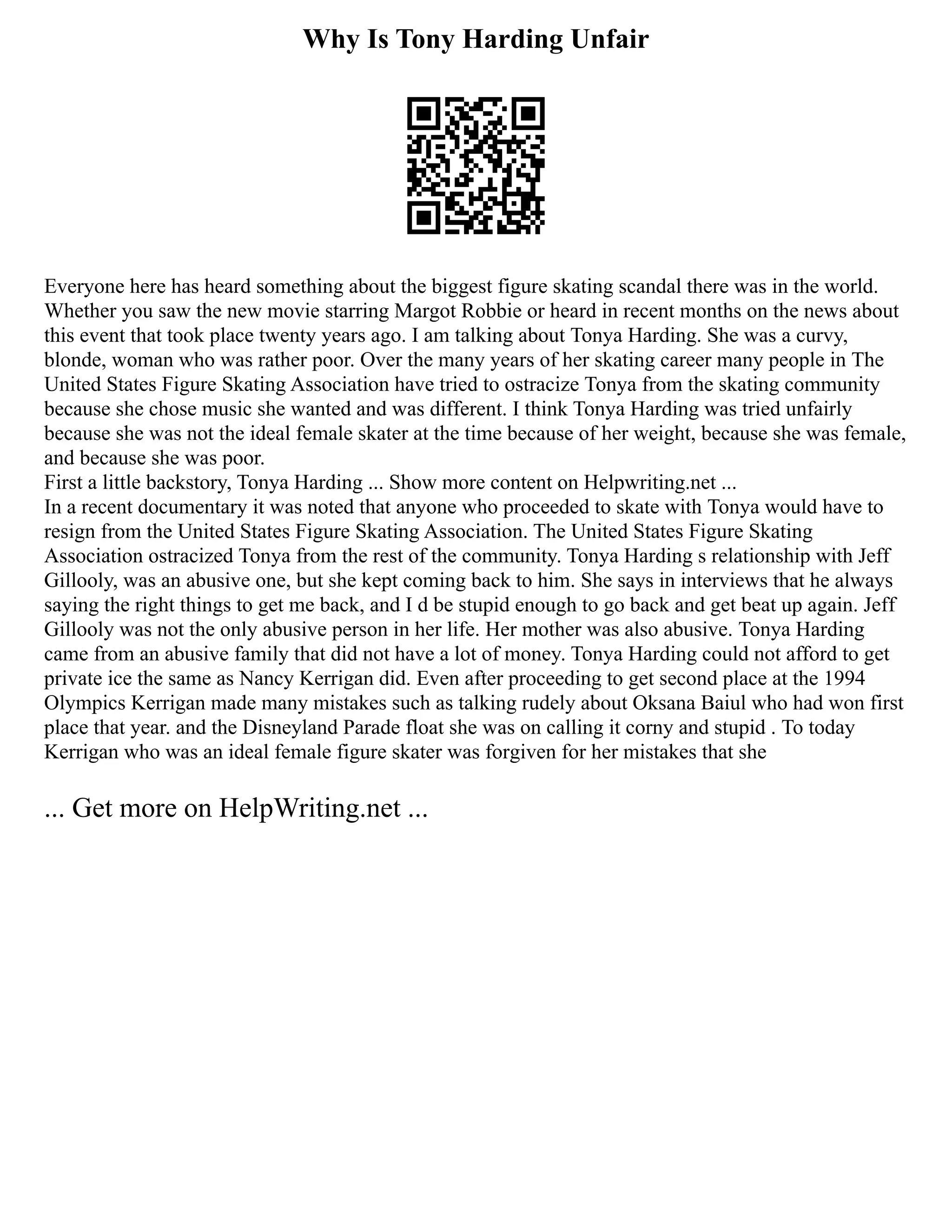 Why Is Tony Harding Unfair
Everyone here has heard something about the biggest figure skating scandal there was in the world.
Whether you saw the new movie starring Margot Robbie or heard in recent months on the news about
this event that took place twenty years ago. I am talking about Tonya Harding. She was a curvy,
blonde, woman who was rather poor. Over the many years of her skating career many people in The
United States Figure Skating Association have tried to ostracize Tonya from the skating community
because she chose music she wanted and was different. I think Tonya Harding was tried unfairly
because she was not the ideal female skater at the time because of her weight, because she was female,
and because she was poor.
First a little backstory, Tonya Harding ... Show more content on Helpwriting.net ...
In a recent documentary it was noted that anyone who proceeded to skate with Tonya would have to
resign from the United States Figure Skating Association. The United States Figure Skating
Association ostracized Tonya from the rest of the community. Tonya Harding s relationship with Jeff
Gillooly, was an abusive one, but she kept coming back to him. She says in interviews that he always
saying the right things to get me back, and I d be stupid enough to go back and get beat up again. Jeff
Gillooly was not the only abusive person in her life. Her mother was also abusive. Tonya Harding
came from an abusive family that did not have a lot of money. Tonya Harding could not afford to get
private ice the same as Nancy Kerrigan did. Even after proceeding to get second place at the 1994
Olympics Kerrigan made many mistakes such as talking rudely about Oksana Baiul who had won first
place that year. and the Disneyland Parade float she was on calling it corny and stupid . To today
Kerrigan who was an ideal female figure skater was forgiven for her mistakes that she
... Get more on HelpWriting.net ...
 