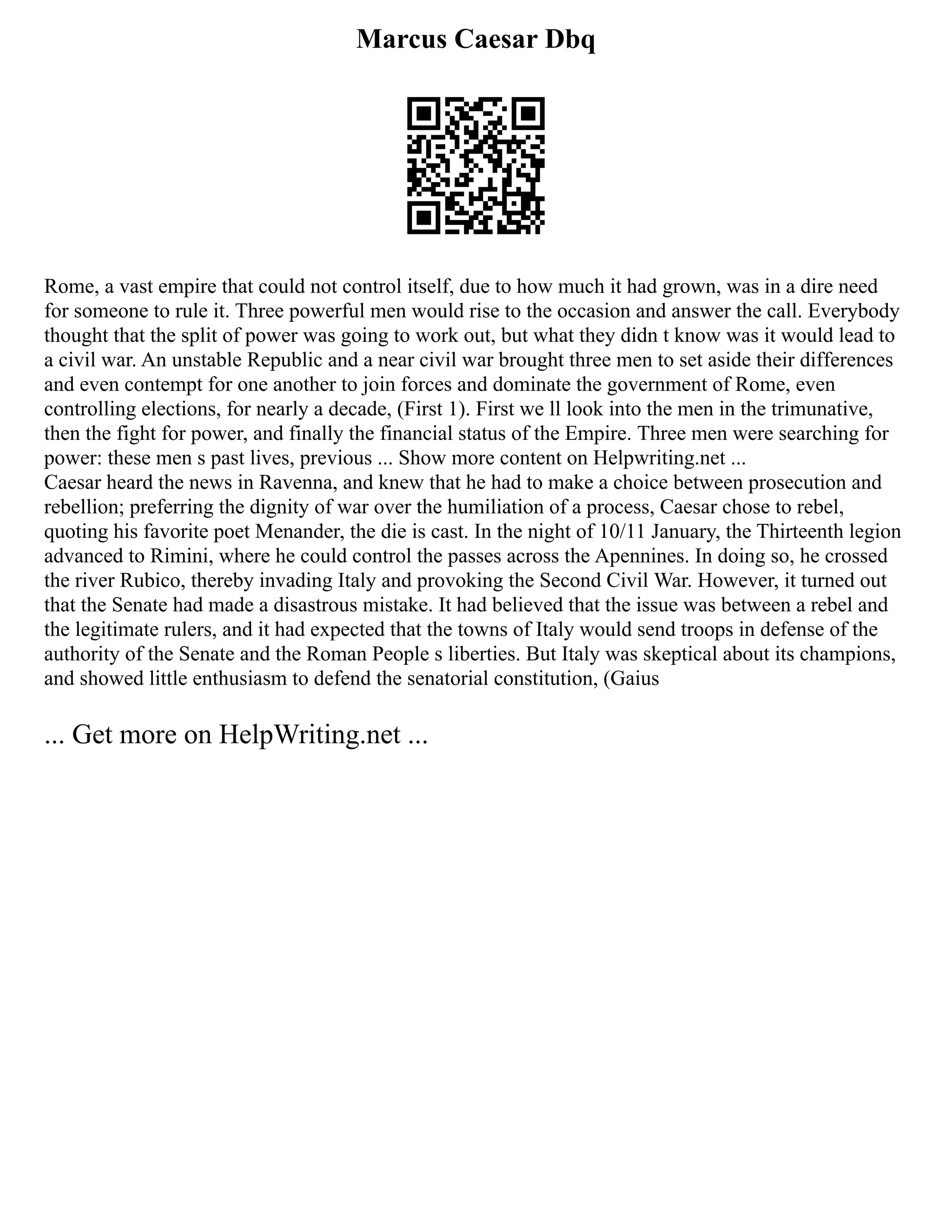 Marcus Caesar Dbq
Rome, a vast empire that could not control itself, due to how much it had grown, was in a dire need
for someone to rule it. Three powerful men would rise to the occasion and answer the call. Everybody
thought that the split of power was going to work out, but what they didn t know was it would lead to
a civil war. An unstable Republic and a near civil war brought three men to set aside their differences
and even contempt for one another to join forces and dominate the government of Rome, even
controlling elections, for nearly a decade, (First 1). First we ll look into the men in the trimunative,
then the fight for power, and finally the financial status of the Empire. Three men were searching for
power: these men s past lives, previous ... Show more content on Helpwriting.net ...
Caesar heard the news in Ravenna, and knew that he had to make a choice between prosecution and
rebellion; preferring the dignity of war over the humiliation of a process, Caesar chose to rebel,
quoting his favorite poet Menander, the die is cast. In the night of 10/11 January, the Thirteenth legion
advanced to Rimini, where he could control the passes across the Apennines. In doing so, he crossed
the river Rubico, thereby invading Italy and provoking the Second Civil War. However, it turned out
that the Senate had made a disastrous mistake. It had believed that the issue was between a rebel and
the legitimate rulers, and it had expected that the towns of Italy would send troops in defense of the
authority of the Senate and the Roman People s liberties. But Italy was skeptical about its champions,
and showed little enthusiasm to defend the senatorial constitution, (Gaius
... Get more on HelpWriting.net ...
 