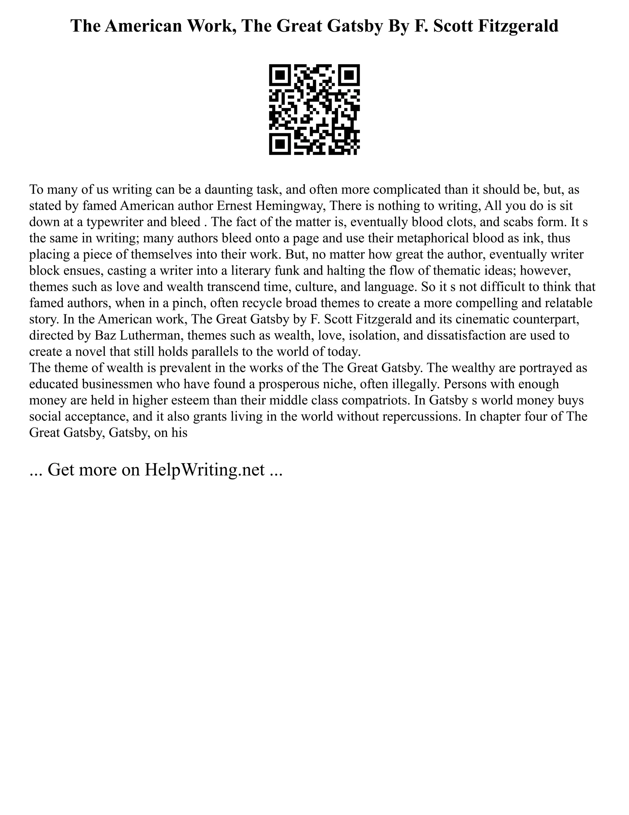The American Work, The Great Gatsby By F. Scott Fitzgerald
To many of us writing can be a daunting task, and often more complicated than it should be, but, as
stated by famed American author Ernest Hemingway, There is nothing to writing, All you do is sit
down at a typewriter and bleed . The fact of the matter is, eventually blood clots, and scabs form. It s
the same in writing; many authors bleed onto a page and use their metaphorical blood as ink, thus
placing a piece of themselves into their work. But, no matter how great the author, eventually writer
block ensues, casting a writer into a literary funk and halting the flow of thematic ideas; however,
themes such as love and wealth transcend time, culture, and language. So it s not difficult to think that
famed authors, when in a pinch, often recycle broad themes to create a more compelling and relatable
story. In the American work, The Great Gatsby by F. Scott Fitzgerald and its cinematic counterpart,
directed by Baz Lutherman, themes such as wealth, love, isolation, and dissatisfaction are used to
create a novel that still holds parallels to the world of today.
The theme of wealth is prevalent in the works of the The Great Gatsby. The wealthy are portrayed as
educated businessmen who have found a prosperous niche, often illegally. Persons with enough
money are held in higher esteem than their middle class compatriots. In Gatsby s world money buys
social acceptance, and it also grants living in the world without repercussions. In chapter four of The
Great Gatsby, Gatsby, on his
... Get more on HelpWriting.net ...
 