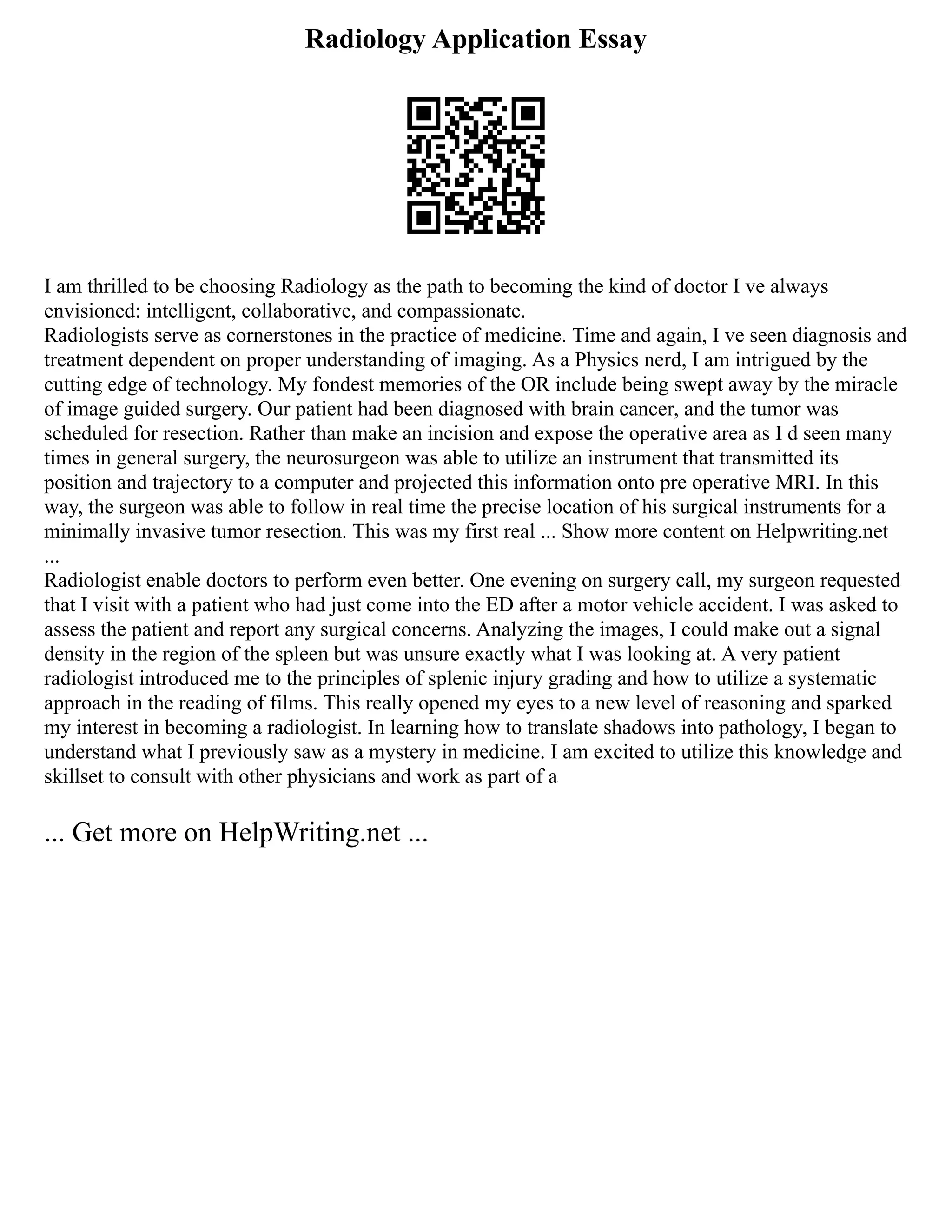 Radiology Application Essay
I am thrilled to be choosing Radiology as the path to becoming the kind of doctor I ve always
envisioned: intelligent, collaborative, and compassionate.
Radiologists serve as cornerstones in the practice of medicine. Time and again, I ve seen diagnosis and
treatment dependent on proper understanding of imaging. As a Physics nerd, I am intrigued by the
cutting edge of technology. My fondest memories of the OR include being swept away by the miracle
of image guided surgery. Our patient had been diagnosed with brain cancer, and the tumor was
scheduled for resection. Rather than make an incision and expose the operative area as I d seen many
times in general surgery, the neurosurgeon was able to utilize an instrument that transmitted its
position and trajectory to a computer and projected this information onto pre operative MRI. In this
way, the surgeon was able to follow in real time the precise location of his surgical instruments for a
minimally invasive tumor resection. This was my first real ... Show more content on Helpwriting.net
...
Radiologist enable doctors to perform even better. One evening on surgery call, my surgeon requested
that I visit with a patient who had just come into the ED after a motor vehicle accident. I was asked to
assess the patient and report any surgical concerns. Analyzing the images, I could make out a signal
density in the region of the spleen but was unsure exactly what I was looking at. A very patient
radiologist introduced me to the principles of splenic injury grading and how to utilize a systematic
approach in the reading of films. This really opened my eyes to a new level of reasoning and sparked
my interest in becoming a radiologist. In learning how to translate shadows into pathology, I began to
understand what I previously saw as a mystery in medicine. I am excited to utilize this knowledge and
skillset to consult with other physicians and work as part of a
... Get more on HelpWriting.net ...
 