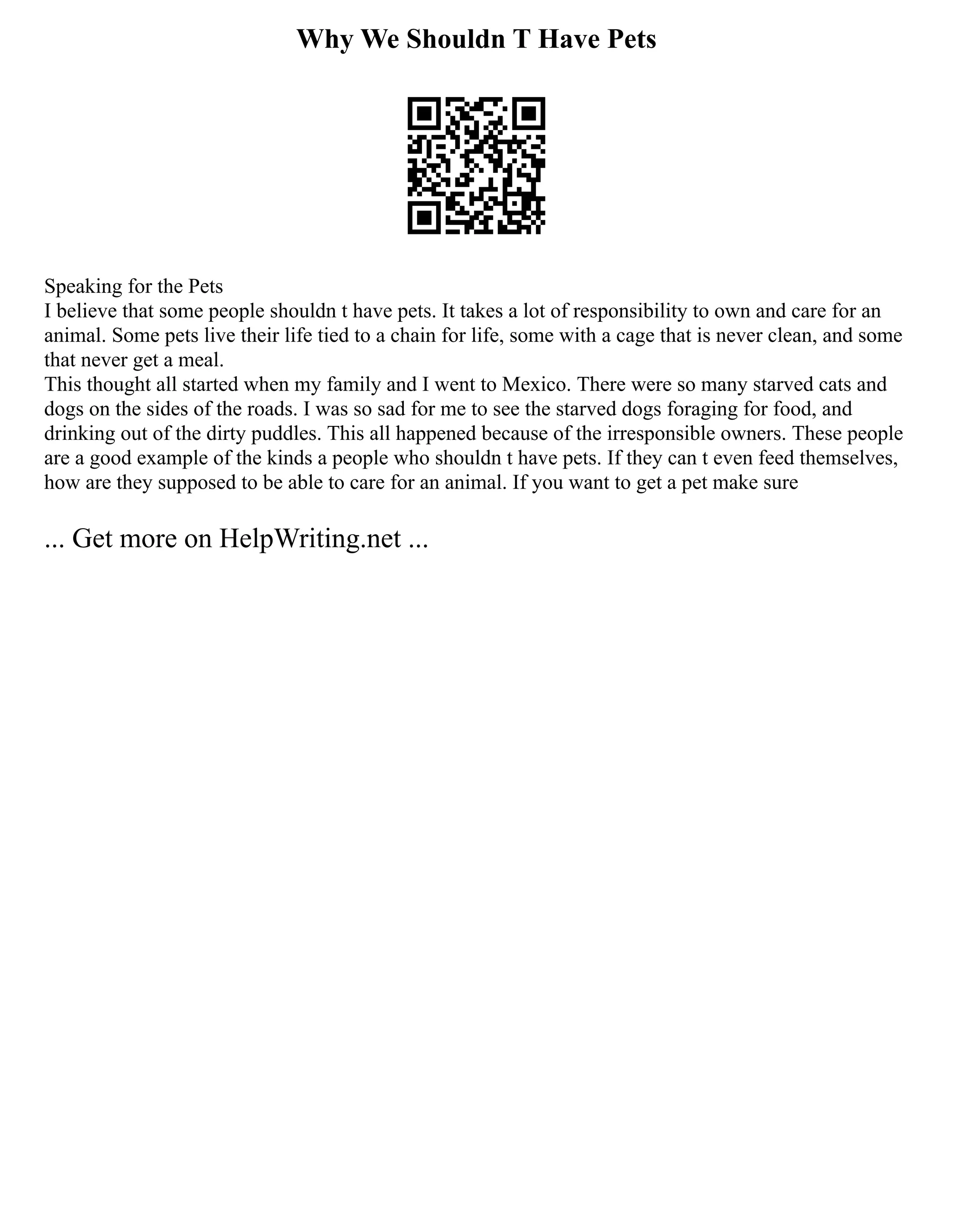 Why We Shouldn T Have Pets
Speaking for the Pets
I believe that some people shouldn t have pets. It takes a lot of responsibility to own and care for an
animal. Some pets live their life tied to a chain for life, some with a cage that is never clean, and some
that never get a meal.
This thought all started when my family and I went to Mexico. There were so many starved cats and
dogs on the sides of the roads. I was so sad for me to see the starved dogs foraging for food, and
drinking out of the dirty puddles. This all happened because of the irresponsible owners. These people
are a good example of the kinds a people who shouldn t have pets. If they can t even feed themselves,
how are they supposed to be able to care for an animal. If you want to get a pet make sure
... Get more on HelpWriting.net ...
 