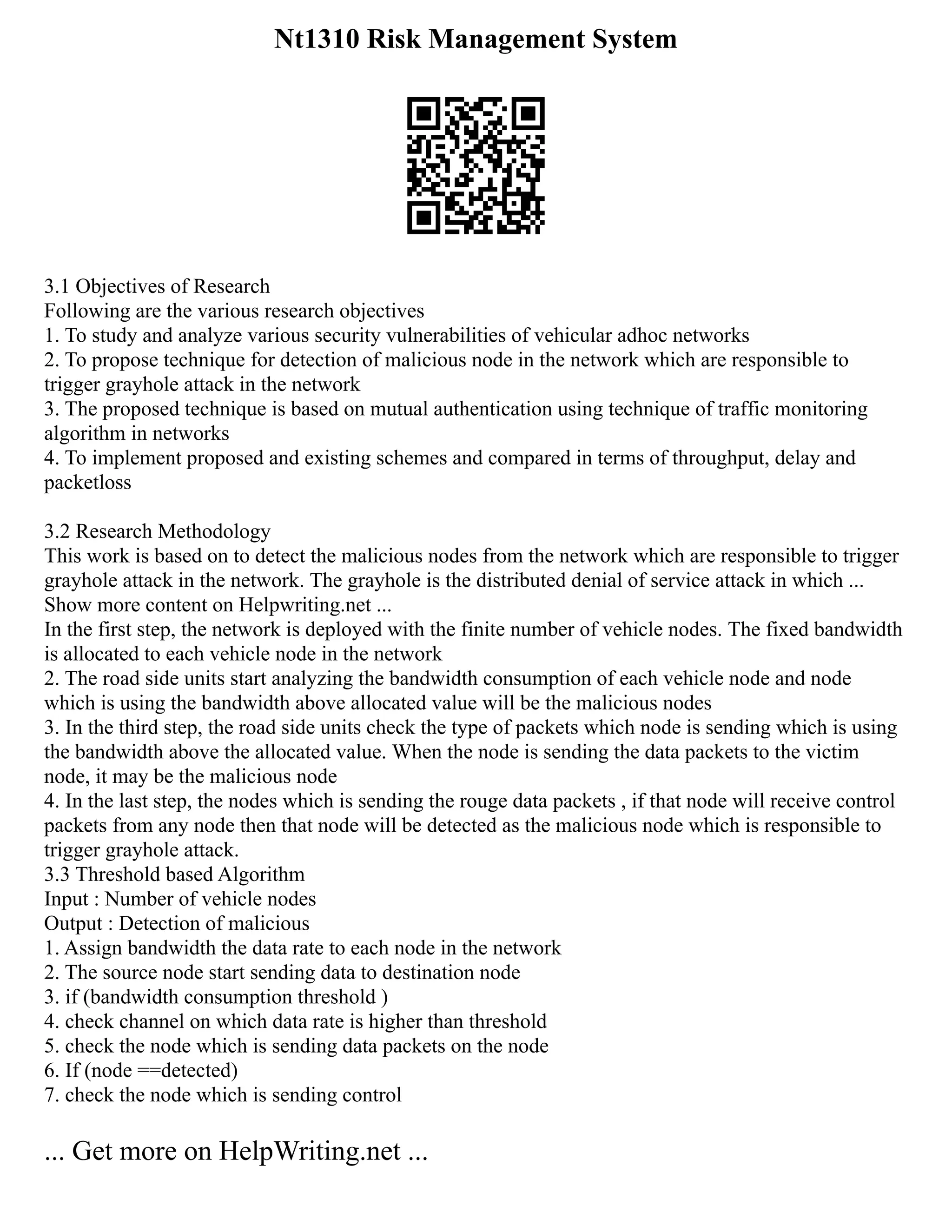 Nt1310 Risk Management System
3.1 Objectives of Research
Following are the various research objectives
1. To study and analyze various security vulnerabilities of vehicular adhoc networks
2. To propose technique for detection of malicious node in the network which are responsible to
trigger grayhole attack in the network
3. The proposed technique is based on mutual authentication using technique of traffic monitoring
algorithm in networks
4. To implement proposed and existing schemes and compared in terms of throughput, delay and
packetloss
3.2 Research Methodology
This work is based on to detect the malicious nodes from the network which are responsible to trigger
grayhole attack in the network. The grayhole is the distributed denial of service attack in which ...
Show more content on Helpwriting.net ...
In the first step, the network is deployed with the finite number of vehicle nodes. The fixed bandwidth
is allocated to each vehicle node in the network
2. The road side units start analyzing the bandwidth consumption of each vehicle node and node
which is using the bandwidth above allocated value will be the malicious nodes
3. In the third step, the road side units check the type of packets which node is sending which is using
the bandwidth above the allocated value. When the node is sending the data packets to the victim
node, it may be the malicious node
4. In the last step, the nodes which is sending the rouge data packets , if that node will receive control
packets from any node then that node will be detected as the malicious node which is responsible to
trigger grayhole attack.
3.3 Threshold based Algorithm
Input : Number of vehicle nodes
Output : Detection of malicious
1. Assign bandwidth the data rate to each node in the network
2. The source node start sending data to destination node
3. if (bandwidth consumption threshold )
4. check channel on which data rate is higher than threshold
5. check the node which is sending data packets on the node
6. If (node ==detected)
7. check the node which is sending control
... Get more on HelpWriting.net ...
 