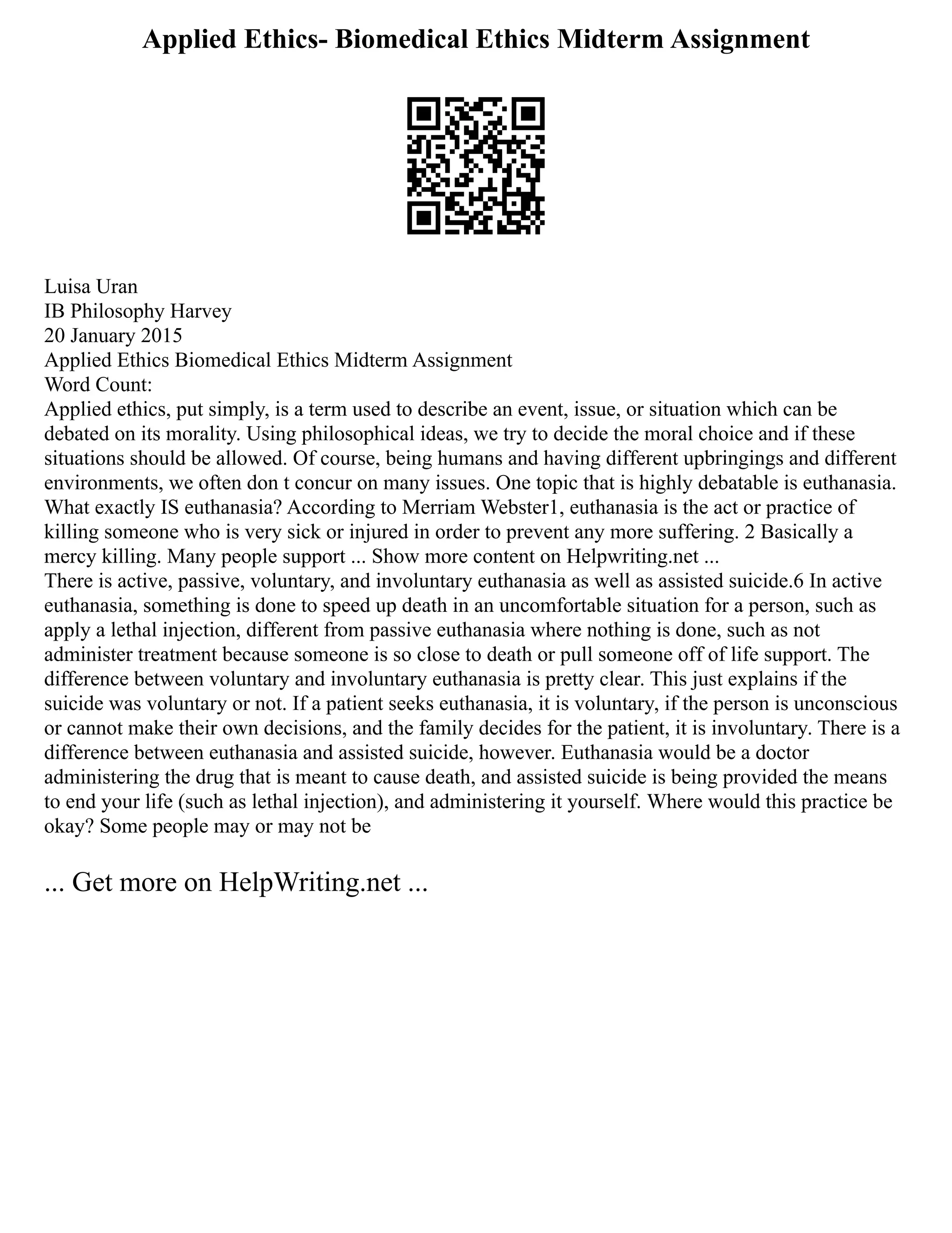 Applied Ethics- Biomedical Ethics Midterm Assignment
Luisa Uran
IB Philosophy Harvey
20 January 2015
Applied Ethics Biomedical Ethics Midterm Assignment
Word Count:
Applied ethics, put simply, is a term used to describe an event, issue, or situation which can be
debated on its morality. Using philosophical ideas, we try to decide the moral choice and if these
situations should be allowed. Of course, being humans and having different upbringings and different
environments, we often don t concur on many issues. One topic that is highly debatable is euthanasia.
What exactly IS euthanasia? According to Merriam Webster1, euthanasia is the act or practice of
killing someone who is very sick or injured in order to prevent any more suffering. 2 Basically a
mercy killing. Many people support ... Show more content on Helpwriting.net ...
There is active, passive, voluntary, and involuntary euthanasia as well as assisted suicide.6 In active
euthanasia, something is done to speed up death in an uncomfortable situation for a person, such as
apply a lethal injection, different from passive euthanasia where nothing is done, such as not
administer treatment because someone is so close to death or pull someone off of life support. The
difference between voluntary and involuntary euthanasia is pretty clear. This just explains if the
suicide was voluntary or not. If a patient seeks euthanasia, it is voluntary, if the person is unconscious
or cannot make their own decisions, and the family decides for the patient, it is involuntary. There is a
difference between euthanasia and assisted suicide, however. Euthanasia would be a doctor
administering the drug that is meant to cause death, and assisted suicide is being provided the means
to end your life (such as lethal injection), and administering it yourself. Where would this practice be
okay? Some people may or may not be
... Get more on HelpWriting.net ...
 