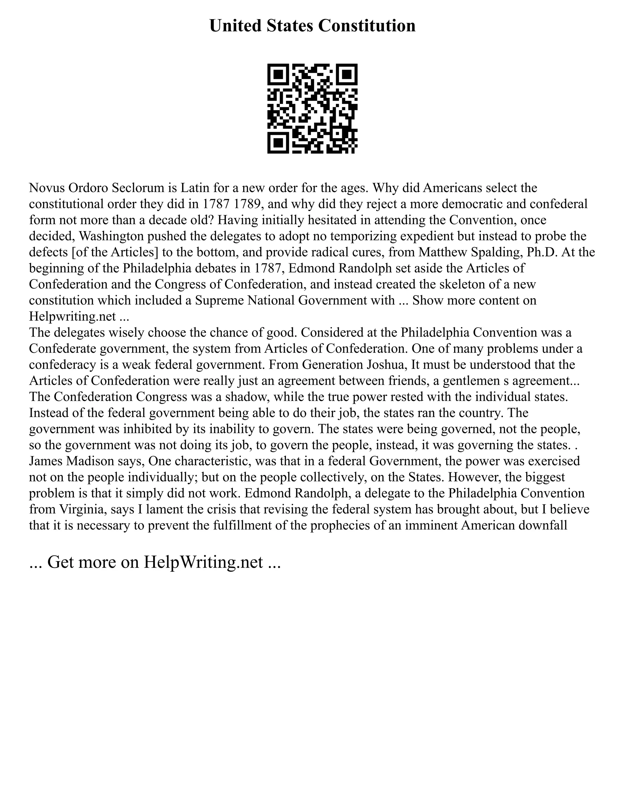 United States Constitution
Novus Ordoro Seclorum is Latin for a new order for the ages. Why did Americans select the
constitutional order they did in 1787 1789, and why did they reject a more democratic and confederal
form not more than a decade old? Having initially hesitated in attending the Convention, once
decided, Washington pushed the delegates to adopt no temporizing expedient but instead to probe the
defects [of the Articles] to the bottom, and provide radical cures, from Matthew Spalding, Ph.D. At the
beginning of the Philadelphia debates in 1787, Edmond Randolph set aside the Articles of
Confederation and the Congress of Confederation, and instead created the skeleton of a new
constitution which included a Supreme National Government with ... Show more content on
Helpwriting.net ...
The delegates wisely choose the chance of good. Considered at the Philadelphia Convention was a
Confederate government, the system from Articles of Confederation. One of many problems under a
confederacy is a weak federal government. From Generation Joshua, It must be understood that the
Articles of Confederation were really just an agreement between friends, a gentlemen s agreement...
The Confederation Congress was a shadow, while the true power rested with the individual states.
Instead of the federal government being able to do their job, the states ran the country. The
government was inhibited by its inability to govern. The states were being governed, not the people,
so the government was not doing its job, to govern the people, instead, it was governing the states. .
James Madison says, One characteristic, was that in a federal Government, the power was exercised
not on the people individually; but on the people collectively, on the States. However, the biggest
problem is that it simply did not work. Edmond Randolph, a delegate to the Philadelphia Convention
from Virginia, says I lament the crisis that revising the federal system has brought about, but I believe
that it is necessary to prevent the fulfillment of the prophecies of an imminent American downfall
... Get more on HelpWriting.net ...
 