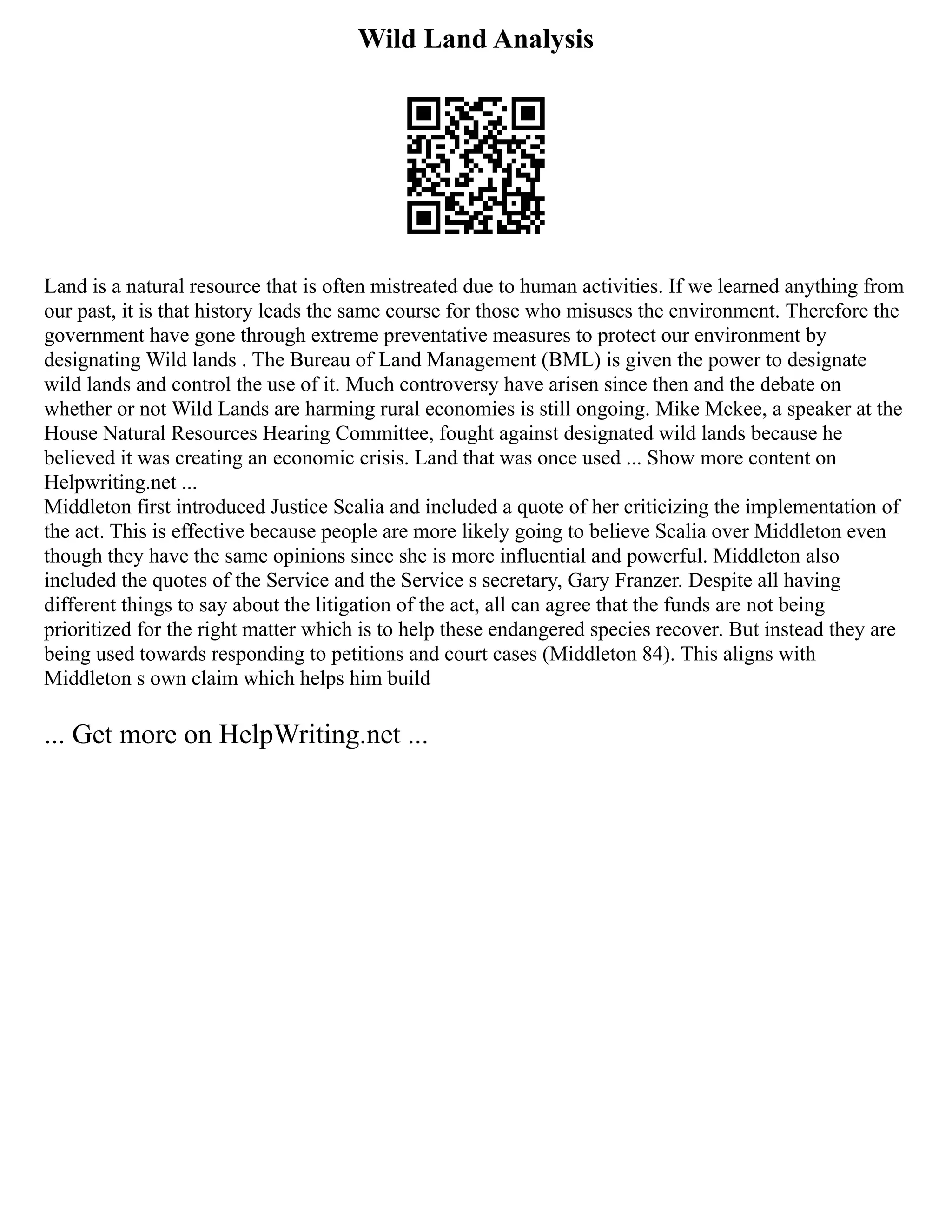 Wild Land Analysis
Land is a natural resource that is often mistreated due to human activities. If we learned anything from
our past, it is that history leads the same course for those who misuses the environment. Therefore the
government have gone through extreme preventative measures to protect our environment by
designating Wild lands . The Bureau of Land Management (BML) is given the power to designate
wild lands and control the use of it. Much controversy have arisen since then and the debate on
whether or not Wild Lands are harming rural economies is still ongoing. Mike Mckee, a speaker at the
House Natural Resources Hearing Committee, fought against designated wild lands because he
believed it was creating an economic crisis. Land that was once used ... Show more content on
Helpwriting.net ...
Middleton first introduced Justice Scalia and included a quote of her criticizing the implementation of
the act. This is effective because people are more likely going to believe Scalia over Middleton even
though they have the same opinions since she is more influential and powerful. Middleton also
included the quotes of the Service and the Service s secretary, Gary Franzer. Despite all having
different things to say about the litigation of the act, all can agree that the funds are not being
prioritized for the right matter which is to help these endangered species recover. But instead they are
being used towards responding to petitions and court cases (Middleton 84). This aligns with
Middleton s own claim which helps him build
... Get more on HelpWriting.net ...
 