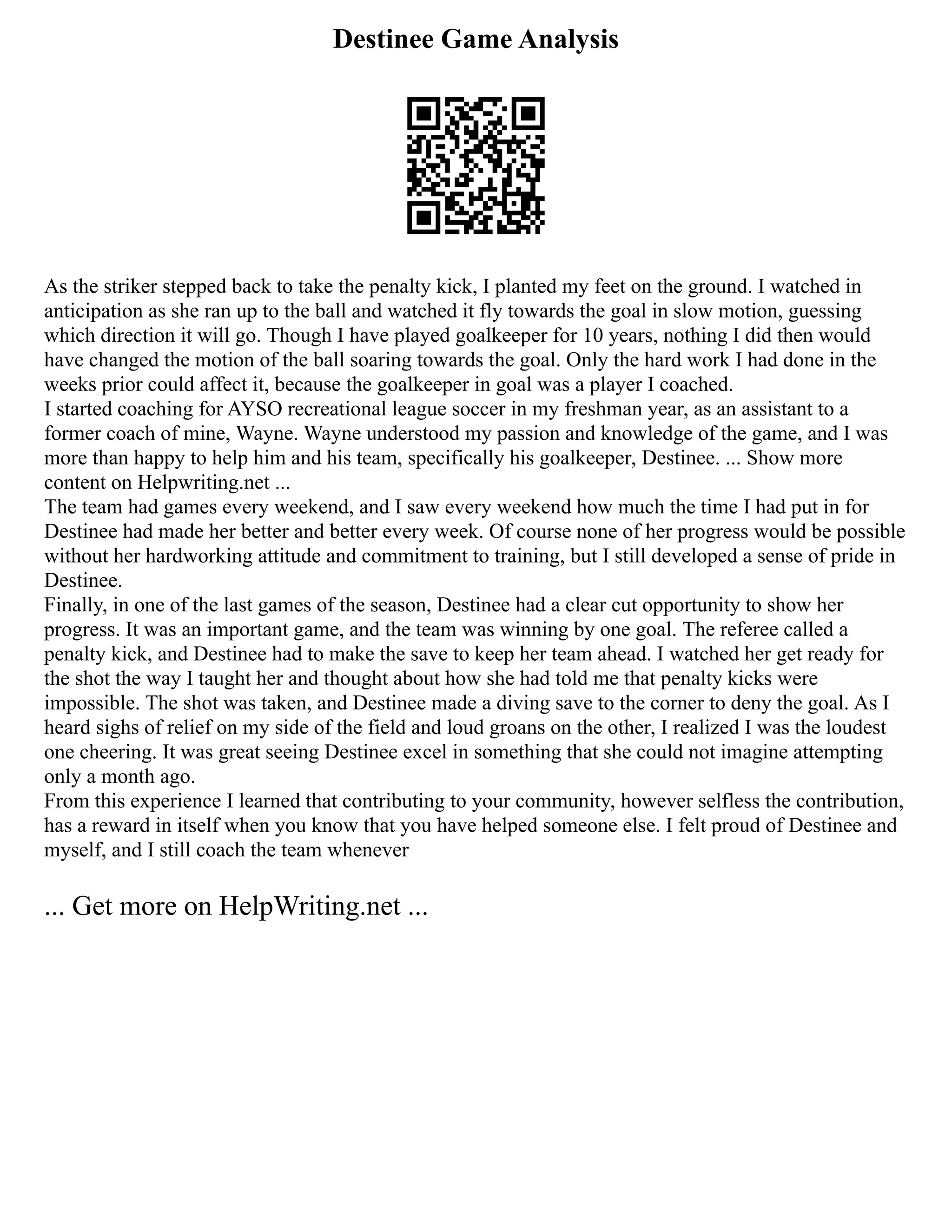 Destinee Game Analysis
As the striker stepped back to take the penalty kick, I planted my feet on the ground. I watched in
anticipation as she ran up to the ball and watched it fly towards the goal in slow motion, guessing
which direction it will go. Though I have played goalkeeper for 10 years, nothing I did then would
have changed the motion of the ball soaring towards the goal. Only the hard work I had done in the
weeks prior could affect it, because the goalkeeper in goal was a player I coached.
I started coaching for AYSO recreational league soccer in my freshman year, as an assistant to a
former coach of mine, Wayne. Wayne understood my passion and knowledge of the game, and I was
more than happy to help him and his team, specifically his goalkeeper, Destinee. ... Show more
content on Helpwriting.net ...
The team had games every weekend, and I saw every weekend how much the time I had put in for
Destinee had made her better and better every week. Of course none of her progress would be possible
without her hardworking attitude and commitment to training, but I still developed a sense of pride in
Destinee.
Finally, in one of the last games of the season, Destinee had a clear cut opportunity to show her
progress. It was an important game, and the team was winning by one goal. The referee called a
penalty kick, and Destinee had to make the save to keep her team ahead. I watched her get ready for
the shot the way I taught her and thought about how she had told me that penalty kicks were
impossible. The shot was taken, and Destinee made a diving save to the corner to deny the goal. As I
heard sighs of relief on my side of the field and loud groans on the other, I realized I was the loudest
one cheering. It was great seeing Destinee excel in something that she could not imagine attempting
only a month ago.
From this experience I learned that contributing to your community, however selfless the contribution,
has a reward in itself when you know that you have helped someone else. I felt proud of Destinee and
myself, and I still coach the team whenever
... Get more on HelpWriting.net ...
 