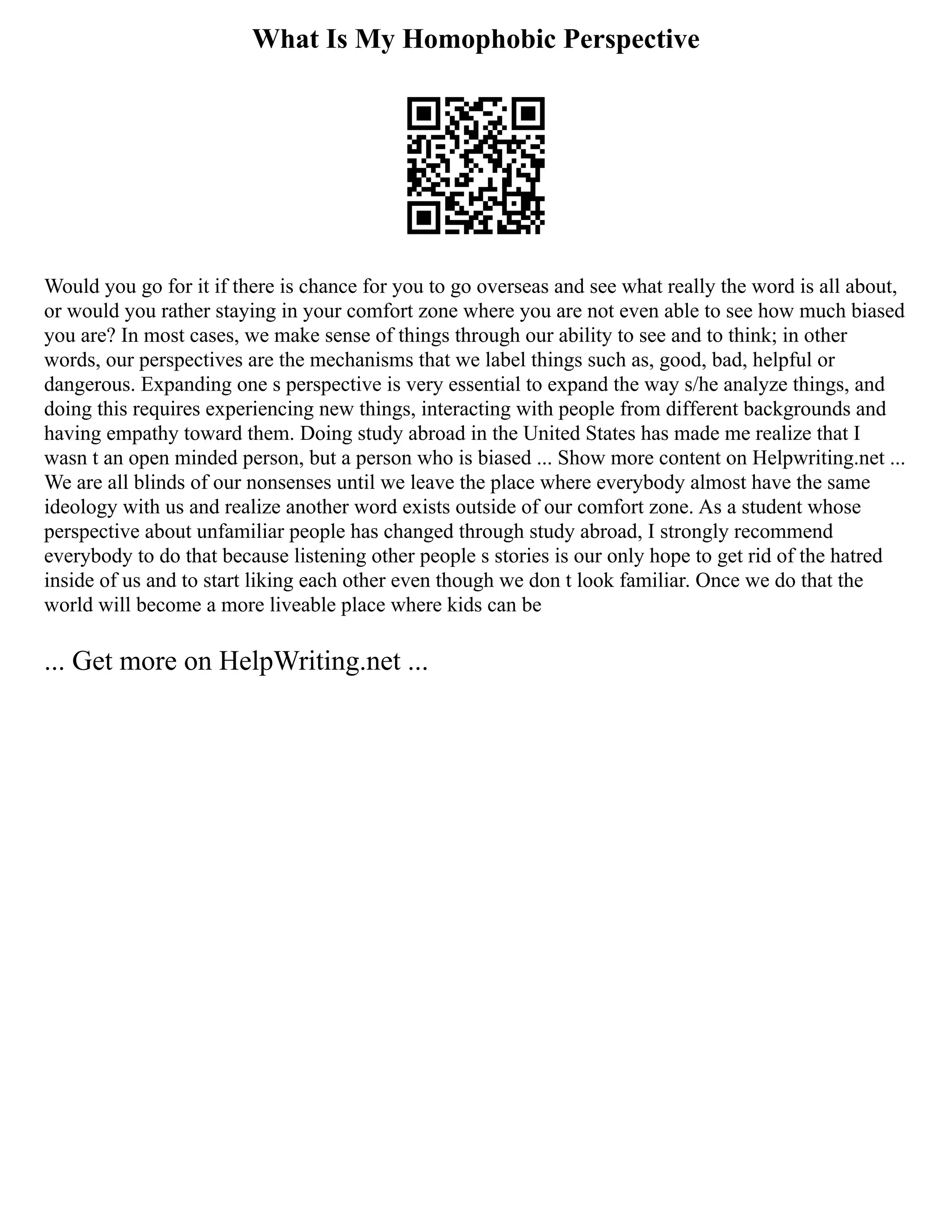 What Is My Homophobic Perspective
Would you go for it if there is chance for you to go overseas and see what really the word is all about,
or would you rather staying in your comfort zone where you are not even able to see how much biased
you are? In most cases, we make sense of things through our ability to see and to think; in other
words, our perspectives are the mechanisms that we label things such as, good, bad, helpful or
dangerous. Expanding one s perspective is very essential to expand the way s/he analyze things, and
doing this requires experiencing new things, interacting with people from different backgrounds and
having empathy toward them. Doing study abroad in the United States has made me realize that I
wasn t an open minded person, but a person who is biased ... Show more content on Helpwriting.net ...
We are all blinds of our nonsenses until we leave the place where everybody almost have the same
ideology with us and realize another word exists outside of our comfort zone. As a student whose
perspective about unfamiliar people has changed through study abroad, I strongly recommend
everybody to do that because listening other people s stories is our only hope to get rid of the hatred
inside of us and to start liking each other even though we don t look familiar. Once we do that the
world will become a more liveable place where kids can be
... Get more on HelpWriting.net ...
 