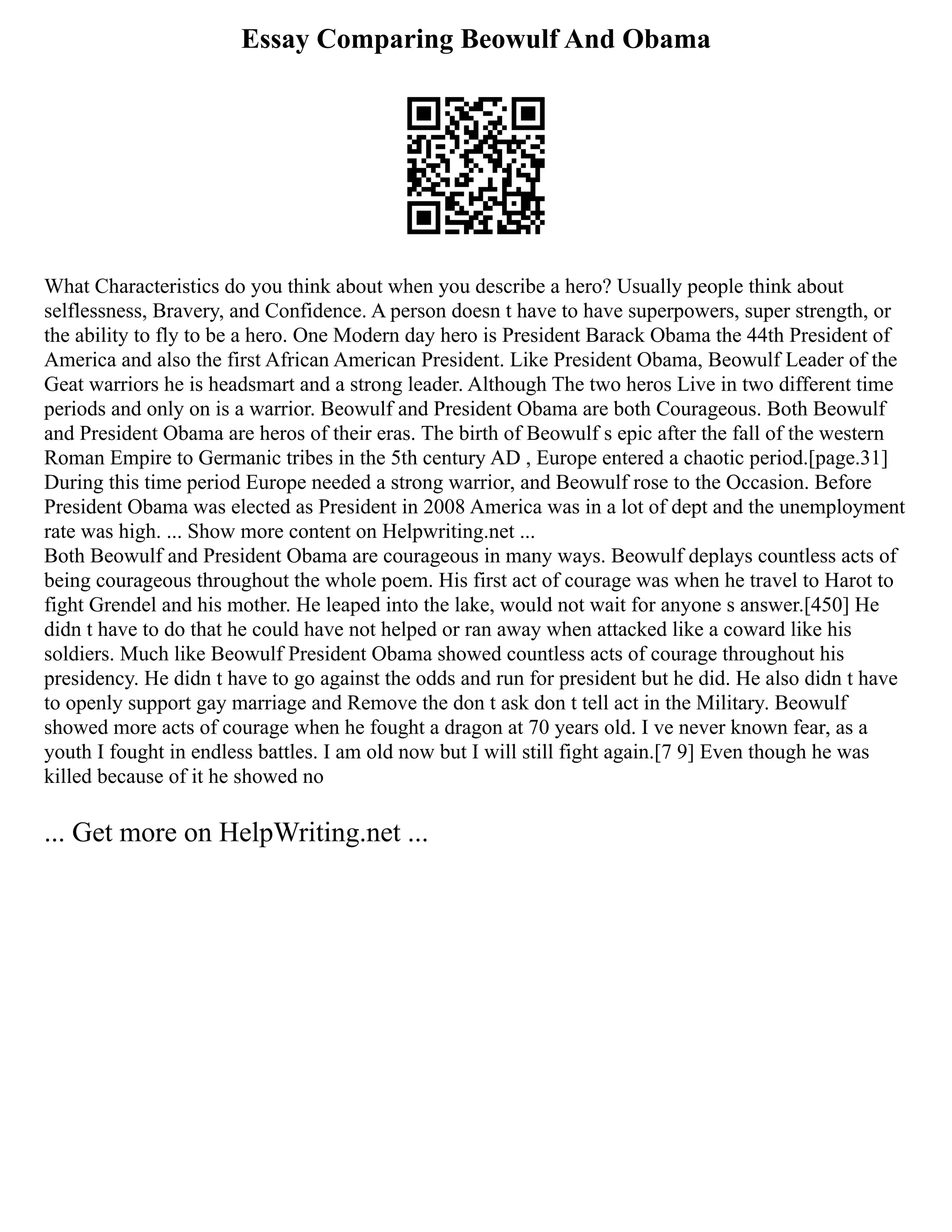 Essay Comparing Beowulf And Obama
What Characteristics do you think about when you describe a hero? Usually people think about
selflessness, Bravery, and Confidence. A person doesn t have to have superpowers, super strength, or
the ability to fly to be a hero. One Modern day hero is President Barack Obama the 44th President of
America and also the first African American President. Like President Obama, Beowulf Leader of the
Geat warriors he is headsmart and a strong leader. Although The two heros Live in two different time
periods and only on is a warrior. Beowulf and President Obama are both Courageous. Both Beowulf
and President Obama are heros of their eras. The birth of Beowulf s epic after the fall of the western
Roman Empire to Germanic tribes in the 5th century AD , Europe entered a chaotic period.[page.31]
During this time period Europe needed a strong warrior, and Beowulf rose to the Occasion. Before
President Obama was elected as President in 2008 America was in a lot of dept and the unemployment
rate was high. ... Show more content on Helpwriting.net ...
Both Beowulf and President Obama are courageous in many ways. Beowulf deplays countless acts of
being courageous throughout the whole poem. His first act of courage was when he travel to Harot to
fight Grendel and his mother. He leaped into the lake, would not wait for anyone s answer.[450] He
didn t have to do that he could have not helped or ran away when attacked like a coward like his
soldiers. Much like Beowulf President Obama showed countless acts of courage throughout his
presidency. He didn t have to go against the odds and run for president but he did. He also didn t have
to openly support gay marriage and Remove the don t ask don t tell act in the Military. Beowulf
showed more acts of courage when he fought a dragon at 70 years old. I ve never known fear, as a
youth I fought in endless battles. I am old now but I will still fight again.[7 9] Even though he was
killed because of it he showed no
... Get more on HelpWriting.net ...
 