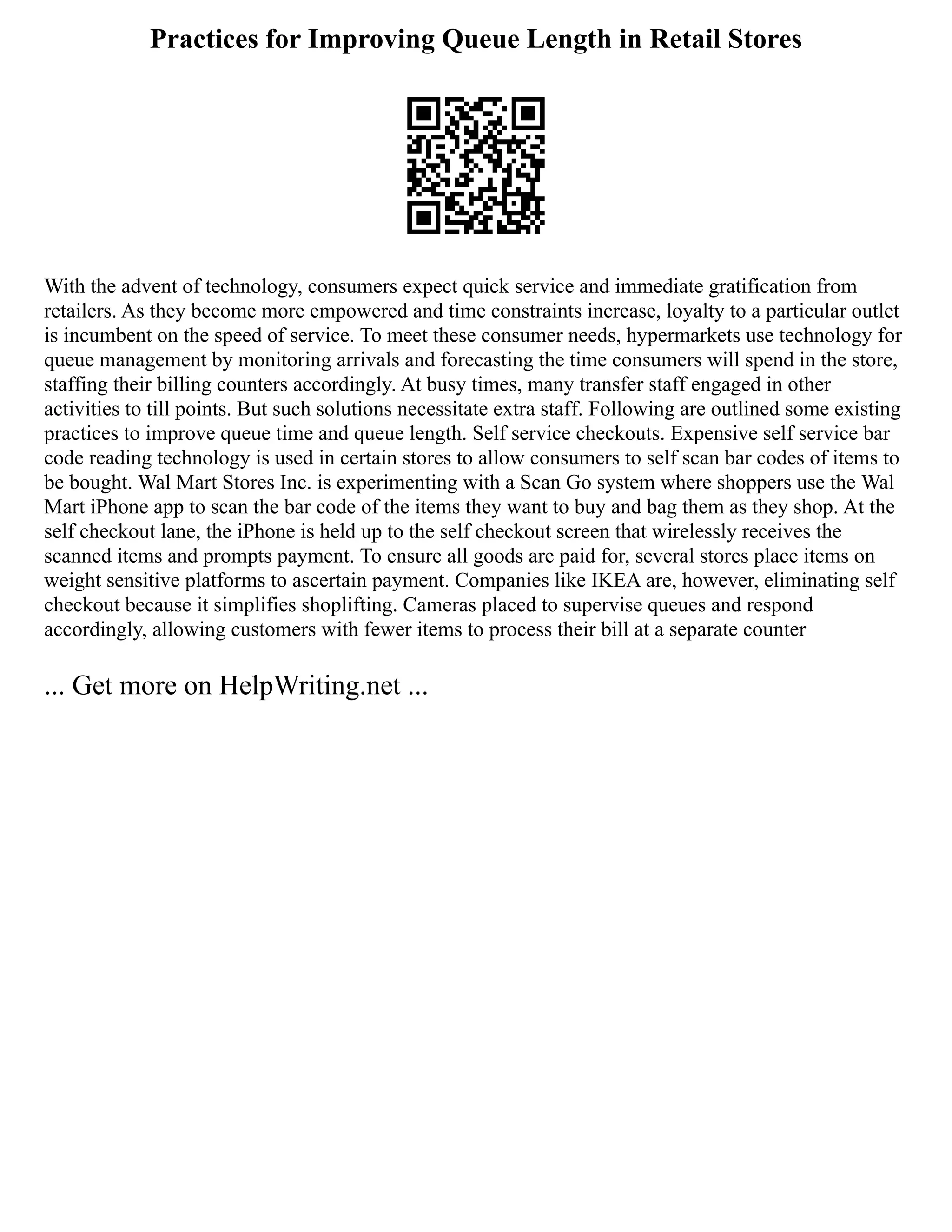 Practices for Improving Queue Length in Retail Stores
With the advent of technology, consumers expect quick service and immediate gratification from
retailers. As they become more empowered and time constraints increase, loyalty to a particular outlet
is incumbent on the speed of service. To meet these consumer needs, hypermarkets use technology for
queue management by monitoring arrivals and forecasting the time consumers will spend in the store,
staffing their billing counters accordingly. At busy times, many transfer staff engaged in other
activities to till points. But such solutions necessitate extra staff. Following are outlined some existing
practices to improve queue time and queue length. Self service checkouts. Expensive self service bar
code reading technology is used in certain stores to allow consumers to self scan bar codes of items to
be bought. Wal Mart Stores Inc. is experimenting with a Scan Go system where shoppers use the Wal
Mart iPhone app to scan the bar code of the items they want to buy and bag them as they shop. At the
self checkout lane, the iPhone is held up to the self checkout screen that wirelessly receives the
scanned items and prompts payment. To ensure all goods are paid for, several stores place items on
weight sensitive platforms to ascertain payment. Companies like IKEA are, however, eliminating self
checkout because it simplifies shoplifting. Cameras placed to supervise queues and respond
accordingly, allowing customers with fewer items to process their bill at a separate counter
... Get more on HelpWriting.net ...
 