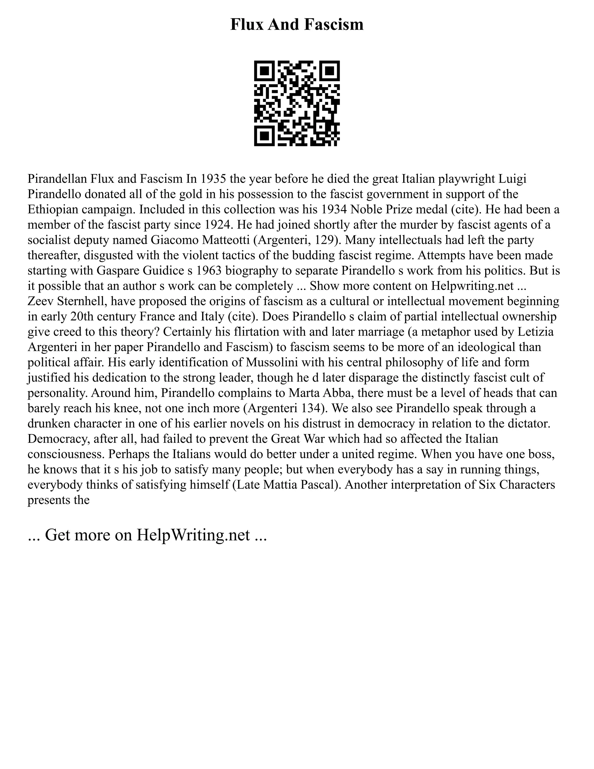 Flux And Fascism
Pirandellan Flux and Fascism In 1935 the year before he died the great Italian playwright Luigi
Pirandello donated all of the gold in his possession to the fascist government in support of the
Ethiopian campaign. Included in this collection was his 1934 Noble Prize medal (cite). He had been a
member of the fascist party since 1924. He had joined shortly after the murder by fascist agents of a
socialist deputy named Giacomo Matteotti (Argenteri, 129). Many intellectuals had left the party
thereafter, disgusted with the violent tactics of the budding fascist regime. Attempts have been made
starting with Gaspare Guidice s 1963 biography to separate Pirandello s work from his politics. But is
it possible that an author s work can be completely ... Show more content on Helpwriting.net ...
Zeev Sternhell, have proposed the origins of fascism as a cultural or intellectual movement beginning
in early 20th century France and Italy (cite). Does Pirandello s claim of partial intellectual ownership
give creed to this theory? Certainly his flirtation with and later marriage (a metaphor used by Letizia
Argenteri in her paper Pirandello and Fascism) to fascism seems to be more of an ideological than
political affair. His early identification of Mussolini with his central philosophy of life and form
justified his dedication to the strong leader, though he d later disparage the distinctly fascist cult of
personality. Around him, Pirandello complains to Marta Abba, there must be a level of heads that can
barely reach his knee, not one inch more (Argenteri 134). We also see Pirandello speak through a
drunken character in one of his earlier novels on his distrust in democracy in relation to the dictator.
Democracy, after all, had failed to prevent the Great War which had so affected the Italian
consciousness. Perhaps the Italians would do better under a united regime. When you have one boss,
he knows that it s his job to satisfy many people; but when everybody has a say in running things,
everybody thinks of satisfying himself (Late Mattia Pascal). Another interpretation of Six Characters
presents the
... Get more on HelpWriting.net ...
 
