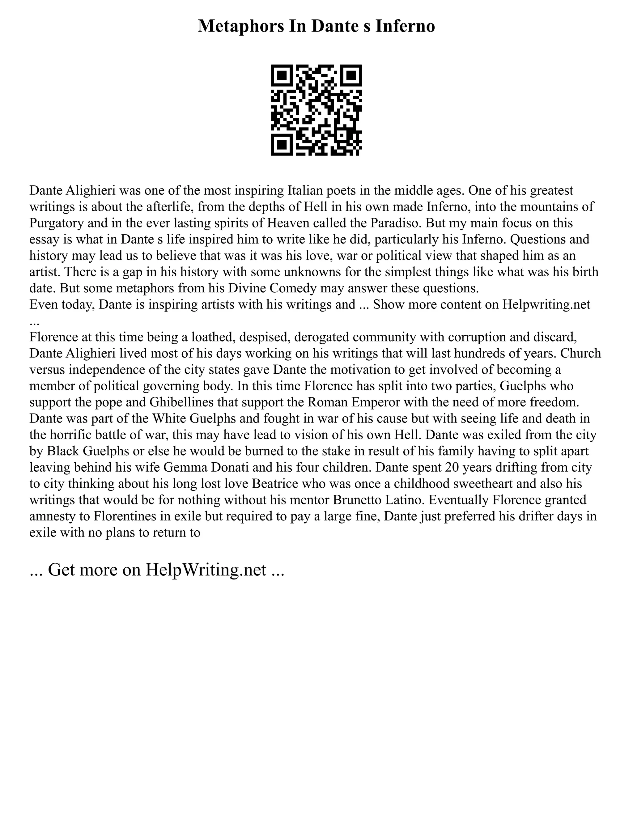 Metaphors In Dante s Inferno
Dante Alighieri was one of the most inspiring Italian poets in the middle ages. One of his greatest
writings is about the afterlife, from the depths of Hell in his own made Inferno, into the mountains of
Purgatory and in the ever lasting spirits of Heaven called the Paradiso. But my main focus on this
essay is what in Dante s life inspired him to write like he did, particularly his Inferno. Questions and
history may lead us to believe that was it was his love, war or political view that shaped him as an
artist. There is a gap in his history with some unknowns for the simplest things like what was his birth
date. But some metaphors from his Divine Comedy may answer these questions.
Even today, Dante is inspiring artists with his writings and ... Show more content on Helpwriting.net
...
Florence at this time being a loathed, despised, derogated community with corruption and discard,
Dante Alighieri lived most of his days working on his writings that will last hundreds of years. Church
versus independence of the city states gave Dante the motivation to get involved of becoming a
member of political governing body. In this time Florence has split into two parties, Guelphs who
support the pope and Ghibellines that support the Roman Emperor with the need of more freedom.
Dante was part of the White Guelphs and fought in war of his cause but with seeing life and death in
the horrific battle of war, this may have lead to vision of his own Hell. Dante was exiled from the city
by Black Guelphs or else he would be burned to the stake in result of his family having to split apart
leaving behind his wife Gemma Donati and his four children. Dante spent 20 years drifting from city
to city thinking about his long lost love Beatrice who was once a childhood sweetheart and also his
writings that would be for nothing without his mentor Brunetto Latino. Eventually Florence granted
amnesty to Florentines in exile but required to pay a large fine, Dante just preferred his drifter days in
exile with no plans to return to
... Get more on HelpWriting.net ...
 