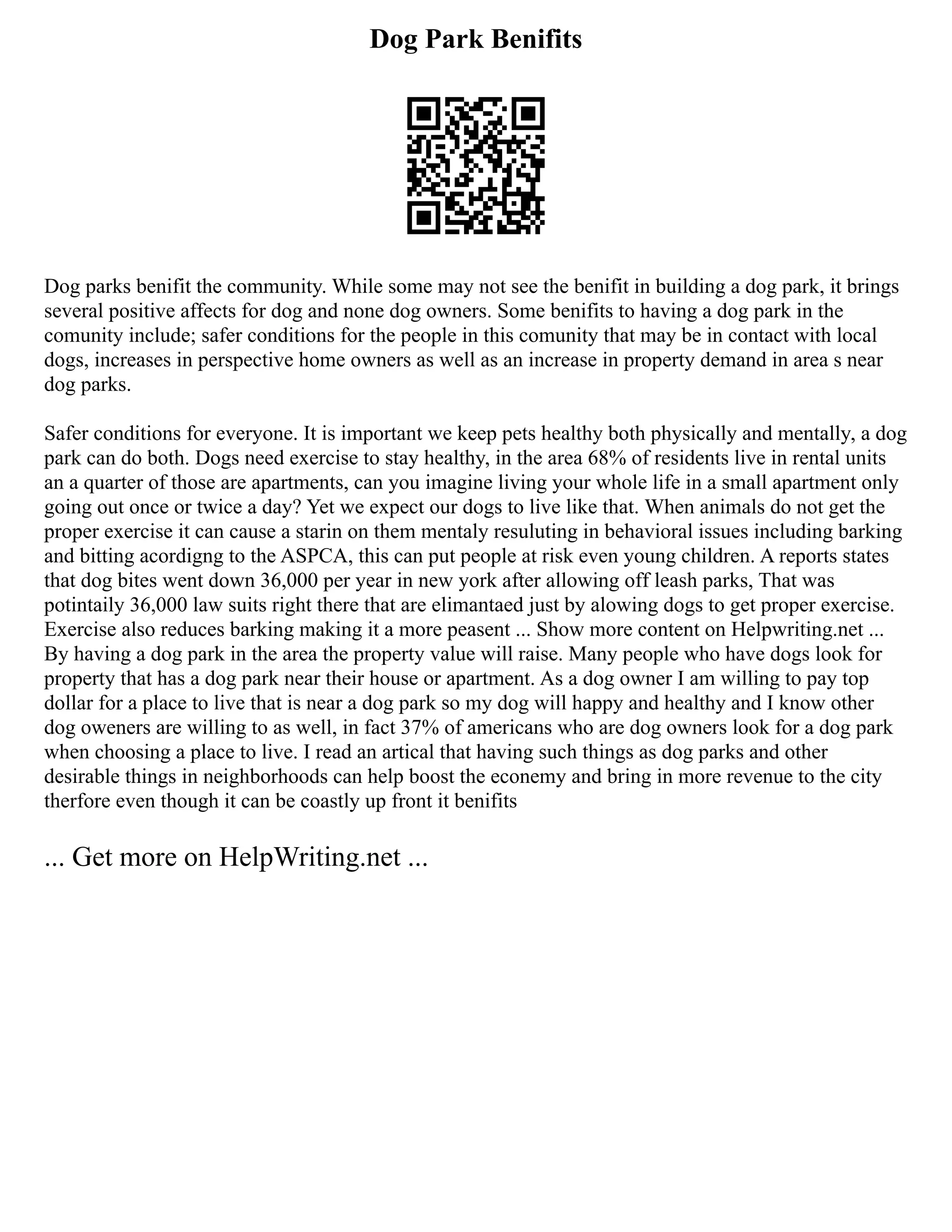Dog Park Benifits
Dog parks benifit the community. While some may not see the benifit in building a dog park, it brings
several positive affects for dog and none dog owners. Some benifits to having a dog park in the
comunity include; safer conditions for the people in this comunity that may be in contact with local
dogs, increases in perspective home owners as well as an increase in property demand in area s near
dog parks.
Safer conditions for everyone. It is important we keep pets healthy both physically and mentally, a dog
park can do both. Dogs need exercise to stay healthy, in the area 68% of residents live in rental units
an a quarter of those are apartments, can you imagine living your whole life in a small apartment only
going out once or twice a day? Yet we expect our dogs to live like that. When animals do not get the
proper exercise it can cause a starin on them mentaly resuluting in behavioral issues including barking
and bitting acordigng to the ASPCA, this can put people at risk even young children. A reports states
that dog bites went down 36,000 per year in new york after allowing off leash parks, That was
potintaily 36,000 law suits right there that are elimantaed just by alowing dogs to get proper exercise.
Exercise also reduces barking making it a more peasent ... Show more content on Helpwriting.net ...
By having a dog park in the area the property value will raise. Many people who have dogs look for
property that has a dog park near their house or apartment. As a dog owner I am willing to pay top
dollar for a place to live that is near a dog park so my dog will happy and healthy and I know other
dog oweners are willing to as well, in fact 37% of americans who are dog owners look for a dog park
when choosing a place to live. I read an artical that having such things as dog parks and other
desirable things in neighborhoods can help boost the econemy and bring in more revenue to the city
therfore even though it can be coastly up front it benifits
... Get more on HelpWriting.net ...
 