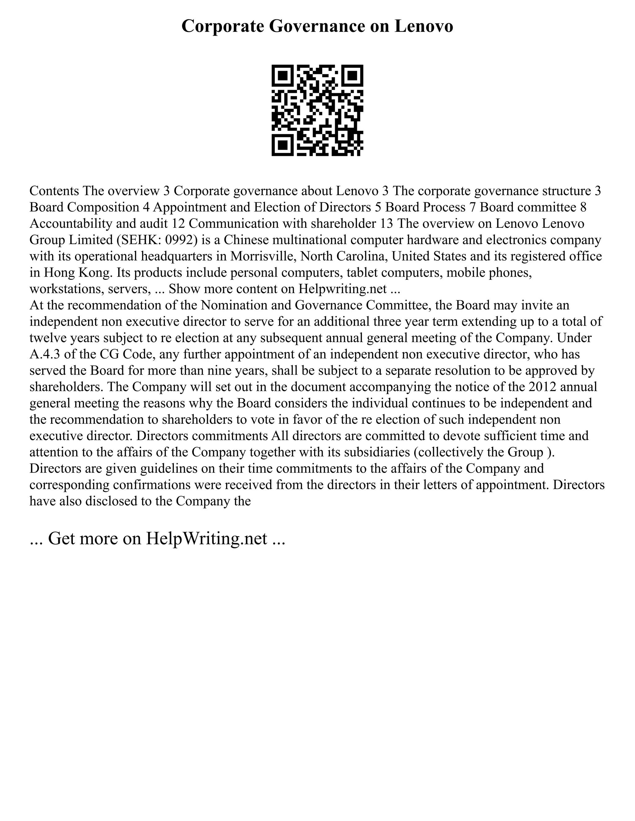 Corporate Governance on Lenovo
Contents The overview 3 Corporate governance about Lenovo 3 The corporate governance structure 3
Board Composition 4 Appointment and Election of Directors 5 Board Process 7 Board committee 8
Accountability and audit 12 Communication with shareholder 13 The overview on Lenovo Lenovo
Group Limited (SEHK: 0992) is a Chinese multinational computer hardware and electronics company
with its operational headquarters in Morrisville, North Carolina, United States and its registered office
in Hong Kong. Its products include personal computers, tablet computers, mobile phones,
workstations, servers, ... Show more content on Helpwriting.net ...
At the recommendation of the Nomination and Governance Committee, the Board may invite an
independent non executive director to serve for an additional three year term extending up to a total of
twelve years subject to re election at any subsequent annual general meeting of the Company. Under
A.4.3 of the CG Code, any further appointment of an independent non executive director, who has
served the Board for more than nine years, shall be subject to a separate resolution to be approved by
shareholders. The Company will set out in the document accompanying the notice of the 2012 annual
general meeting the reasons why the Board considers the individual continues to be independent and
the recommendation to shareholders to vote in favor of the re election of such independent non
executive director. Directors commitments All directors are committed to devote sufficient time and
attention to the affairs of the Company together with its subsidiaries (collectively the Group ).
Directors are given guidelines on their time commitments to the affairs of the Company and
corresponding confirmations were received from the directors in their letters of appointment. Directors
have also disclosed to the Company the
... Get more on HelpWriting.net ...
 