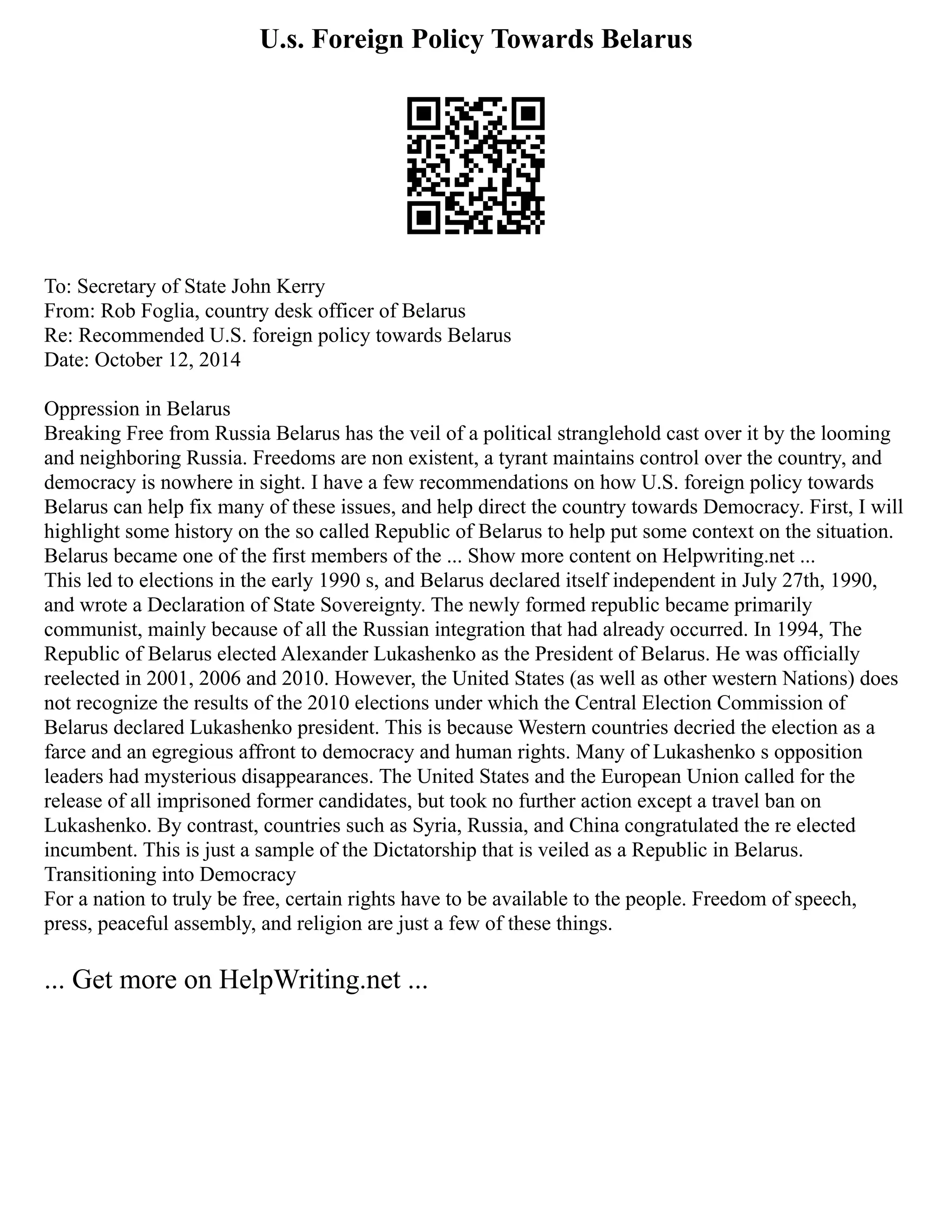 U.s. Foreign Policy Towards Belarus
To: Secretary of State John Kerry
From: Rob Foglia, country desk officer of Belarus
Re: Recommended U.S. foreign policy towards Belarus
Date: October 12, 2014
Oppression in Belarus
Breaking Free from Russia Belarus has the veil of a political stranglehold cast over it by the looming
and neighboring Russia. Freedoms are non existent, a tyrant maintains control over the country, and
democracy is nowhere in sight. I have a few recommendations on how U.S. foreign policy towards
Belarus can help fix many of these issues, and help direct the country towards Democracy. First, I will
highlight some history on the so called Republic of Belarus to help put some context on the situation.
Belarus became one of the first members of the ... Show more content on Helpwriting.net ...
This led to elections in the early 1990 s, and Belarus declared itself independent in July 27th, 1990,
and wrote a Declaration of State Sovereignty. The newly formed republic became primarily
communist, mainly because of all the Russian integration that had already occurred. In 1994, The
Republic of Belarus elected Alexander Lukashenko as the President of Belarus. He was officially
reelected in 2001, 2006 and 2010. However, the United States (as well as other western Nations) does
not recognize the results of the 2010 elections under which the Central Election Commission of
Belarus declared Lukashenko president. This is because Western countries decried the election as a
farce and an egregious affront to democracy and human rights. Many of Lukashenko s opposition
leaders had mysterious disappearances. The United States and the European Union called for the
release of all imprisoned former candidates, but took no further action except a travel ban on
Lukashenko. By contrast, countries such as Syria, Russia, and China congratulated the re elected
incumbent. This is just a sample of the Dictatorship that is veiled as a Republic in Belarus.
Transitioning into Democracy
For a nation to truly be free, certain rights have to be available to the people. Freedom of speech,
press, peaceful assembly, and religion are just a few of these things.
... Get more on HelpWriting.net ...
 