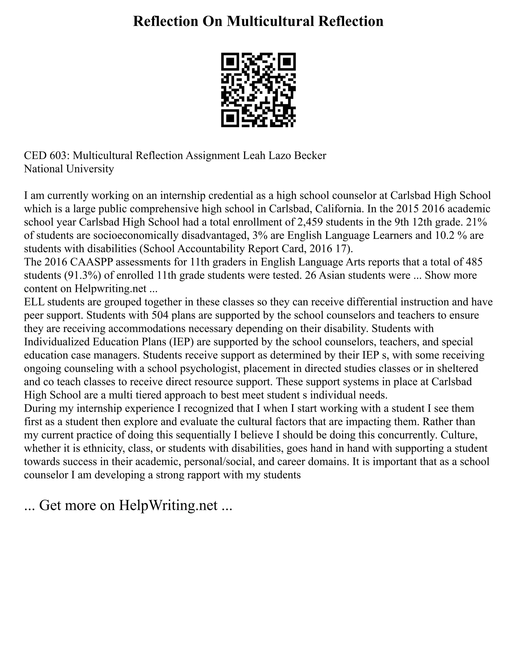 Reflection On Multicultural Reflection
CED 603: Multicultural Reflection Assignment Leah Lazo Becker
National University
I am currently working on an internship credential as a high school counselor at Carlsbad High School
which is a large public comprehensive high school in Carlsbad, California. In the 2015 2016 academic
school year Carlsbad High School had a total enrollment of 2,459 students in the 9th 12th grade. 21%
of students are socioeconomically disadvantaged, 3% are English Language Learners and 10.2 % are
students with disabilities (School Accountability Report Card, 2016 17).
The 2016 CAASPP assessments for 11th graders in English Language Arts reports that a total of 485
students (91.3%) of enrolled 11th grade students were tested. 26 Asian students were ... Show more
content on Helpwriting.net ...
ELL students are grouped together in these classes so they can receive differential instruction and have
peer support. Students with 504 plans are supported by the school counselors and teachers to ensure
they are receiving accommodations necessary depending on their disability. Students with
Individualized Education Plans (IEP) are supported by the school counselors, teachers, and special
education case managers. Students receive support as determined by their IEP s, with some receiving
ongoing counseling with a school psychologist, placement in directed studies classes or in sheltered
and co teach classes to receive direct resource support. These support systems in place at Carlsbad
High School are a multi tiered approach to best meet student s individual needs.
During my internship experience I recognized that I when I start working with a student I see them
first as a student then explore and evaluate the cultural factors that are impacting them. Rather than
my current practice of doing this sequentially I believe I should be doing this concurrently. Culture,
whether it is ethnicity, class, or students with disabilities, goes hand in hand with supporting a student
towards success in their academic, personal/social, and career domains. It is important that as a school
counselor I am developing a strong rapport with my students
... Get more on HelpWriting.net ...
 