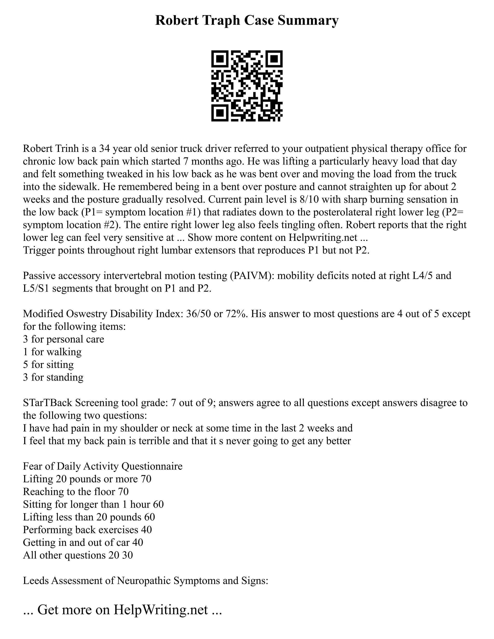 Robert Traph Case Summary
Robert Trinh is a 34 year old senior truck driver referred to your outpatient physical therapy office for
chronic low back pain which started 7 months ago. He was lifting a particularly heavy load that day
and felt something tweaked in his low back as he was bent over and moving the load from the truck
into the sidewalk. He remembered being in a bent over posture and cannot straighten up for about 2
weeks and the posture gradually resolved. Current pain level is 8/10 with sharp burning sensation in
the low back (P1= symptom location #1) that radiates down to the posterolateral right lower leg (P2=
symptom location #2). The entire right lower leg also feels tingling often. Robert reports that the right
lower leg can feel very sensitive at ... Show more content on Helpwriting.net ...
Trigger points throughout right lumbar extensors that reproduces P1 but not P2.
Passive accessory intervertebral motion testing (PAIVM): mobility deficits noted at right L4/5 and
L5/S1 segments that brought on P1 and P2.
Modified Oswestry Disability Index: 36/50 or 72%. His answer to most questions are 4 out of 5 except
for the following items:
3 for personal care
1 for walking
5 for sitting
3 for standing
STarTBack Screening tool grade: 7 out of 9; answers agree to all questions except answers disagree to
the following two questions:
I have had pain in my shoulder or neck at some time in the last 2 weeks and
I feel that my back pain is terrible and that it s never going to get any better
Fear of Daily Activity Questionnaire
Lifting 20 pounds or more 70
Reaching to the floor 70
Sitting for longer than 1 hour 60
Lifting less than 20 pounds 60
Performing back exercises 40
Getting in and out of car 40
All other questions 20 30
Leeds Assessment of Neuropathic Symptoms and Signs:
... Get more on HelpWriting.net ...
 