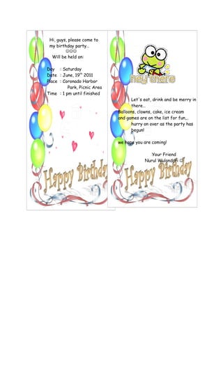 Hi, guys, please come to
 my birthday party…
         
  Will be held on:

Day : Saturday
Date : June, 19th 2011
Place : Coronado Harbor
          Park, Picnic Area
Time : 1 pm until finished
                                    Let's eat, drink and be merry in
                                    there…
                              Balloons, clowns, cake, ice cream
                              and games are on the list for fun,..
                                    hurry on over as the party has
                                    begun!

                              we hope you are coming!

                                              Your Friend
                                           Nurul Wulandari 
 