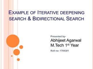 EXAMPLE OF ITERATIVE DEEPENING
SEARCH & BIDIRECTIONAL SEARCH
Presented by-
Abhijeet Agarwal
M.Tech 1st Year
Roll no- 1704301
 