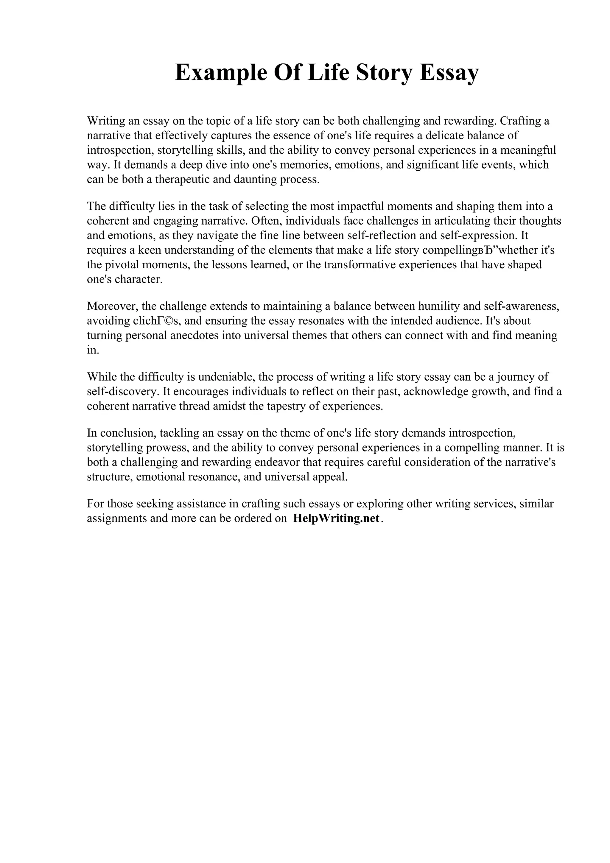Example Of Life Story Essay
Writing an essay on the topic of a life story can be both challenging and rewarding. Crafting a
narrative that effectively captures the essence of one's life requires a delicate balance of
introspection, storytelling skills, and the ability to convey personal experiences in a meaningful
way. It demands a deep dive into one's memories, emotions, and significant life events, which
can be both a therapeutic and daunting process.
The difficulty lies in the task of selecting the most impactful moments and shaping them into a
coherent and engaging narrative. Often, individuals face challenges in articulating their thoughts
and emotions, as they navigate the fine line between self-reflection and self-expression. It
requires a keen understanding of the elements that make a life story compellingвЂ”whether it's
the pivotal moments, the lessons learned, or the transformative experiences that have shaped
one's character.
Moreover, the challenge extends to maintaining a balance between humility and self-awareness,
avoiding clichГ©s, and ensuring the essay resonates with the intended audience. It's about
turning personal anecdotes into universal themes that others can connect with and find meaning
in.
While the difficulty is undeniable, the process of writing a life story essay can be a journey of
self-discovery. It encourages individuals to reflect on their past, acknowledge growth, and find a
coherent narrative thread amidst the tapestry of experiences.
In conclusion, tackling an essay on the theme of one's life story demands introspection,
storytelling prowess, and the ability to convey personal experiences in a compelling manner. It is
both a challenging and rewarding endeavor that requires careful consideration of the narrative's
structure, emotional resonance, and universal appeal.
For those seeking assistance in crafting such essays or exploring other writing services, similar
assignments and more can be ordered on HelpWriting.net.
 