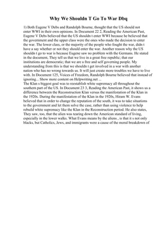 Why We Shouldn T Go To War Dbq
1) Both Eugene V Debs and Randolph Bourne, thought that the US should not
enter WWI in their own opinions. In Document 22 2, Reading the American Past,
Eugene V Debs believed that the US shouldn t enter WWI because he believed that
the government and the upper class were the ones who made the decision to enter
the war. The lower class, or the majority of the people who fought the war, didn t
have a say whether or not they should enter the war. Another reason why the US
shouldn t go to war is because Eugene saw no problem with the Germans. He stated
in the document, They tell us that we live in a great free republic; that our
institutions are democratic; that we are a free and self governing people. My
understanding from this is that we shouldn t get involved in a war with another
nation who has no wrong towards us. It will just create more troubles we have to live
with. In Document 125, Voices of Freedom, Randolph Bourne believed that instead of
ignoring... Show more content on Helpwriting.net ...
The Klan s biggest goal was to reestablish white supremacy all throughout the
southern part of the US. In Document 23 3, Reading the American Past, it shows us a
difference between the Reconstruction Klan versus the manifestation of the Klan in
the 1920s. During the manifestation of the Klan in the 1920s, Hiram W. Evans
believed that in order to change the reputation of the south, it was to take situations
to the government and let them solve the case, rather than using violence to help
rebuild white supremacy like the Klan in the Reconstruction period. He also states,
They saw, too, that the alien was tearing down the American standard of living,
especially in the lower walks. What Evans means by the aliens , is that it s not only
blacks, but Catholics, Jews, and immigrants were a cause of the moral breakdown of
 