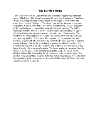 The Burning House
There is no doubt that the Lotus Sutra is one of the most popular and important
sutras of Buddhism. The Lotus Sutra is considered a sacred scripture of Buddhism.
Within this sacred scripture contains the all the teachings of the Buddha. The
Lotus Sutra contains 28 chapters. The chapter that will be discussed in this paper
is chapter 3. Chapter 3 tells the of the Parable of the Burning House. The Parable
of the Burning house is essentially a story with a hidden meaning. The hidden
meaning within this parable is practice skillful means. This Parable does a good
job of explaining it through the metaphors and references. To summarize The
Parable of the Burning House, the storyline essentially starts with a householder
who was very wealthy. This householder owned a very big mansion that was
hundreds of years old. The mansion being hundreds of years old, it had to began to
rot and fall apart. Despite the house being a mansion, it only had one door. The
owner of the mansion had a lot of children. The children would play inside of the
house. One day, the house caught on fire. The house was being consumed from the
flames of the inferno. The householder managed to escape his house, but his
children did not. The father called for his children to come out of the house. The
children were ignorant and were too distracted with their games and toys. The father
had to devise a quick plan to save his distracted children from the flames. The father
was already aware of what the
 