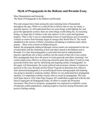 Myth of Propaganda in the Balkans and Rwanda Essay
Mass Manipulation and Genocide:
The Myth of Propaganda in the Balkans and Rwanda
War and conquest have been among the most enduring traits of humankind
throughout the ages. While we would all like to believe that we are, by nature, a
peaceful species, we still understand there are some things worth fighting for, and
given the appropriate context, there are some things worth killing for. As reasoning
beings, we hope that if violence is the only option it is for a clear and legitimate
purpose. That is why it was so confounding to hear of such heinous acts of senseless
violence as stories from Germany began to emerge after World War II. The world
shuddered as the actions of Hitler s henchmen attempting to eradicate entire ethnic
groups ... Show more content on Helpwriting.net ...
Indeed, the propaganda employed through various media was instrumental in the rise
of nationalism and the fomenting of fear and ethnic hatred in the Balkans and in
Rwanda. It is clear that propaganda is a powerful tool and its implementation
played a significant role in these conflicts, but the extent of that role is less certain.
Does propaganda alone have the power to incite genocide and ethnic cleansing? Are
certain media more effective in achieving extremist goals than others? Could we stop
genocides before they start by identifying and targeting outlets of propaganda? As
this paper will demonstrate, the social, political and economic climates of nations in
question in this case, Rwanda and the former Yugoslavia determine how effective
state sponsored propaganda is at crystallizing divisions among people and inspiring
one group to attempt to eradicate another. Before we can understand how propaganda
operates, it is important to define exactly what we mean by propaganda. The term
itself dates back to 1622 when Pope Gregory XV established a papal bull with the title
Sacra Congregatio de Propaganda Fedei, an effort to counter the Protestant
movement. Thus from its inception, propaganda was employed to establish a sense
of otherness within populations, inspiring negative reactions among Protestants and
positive feelings among
 