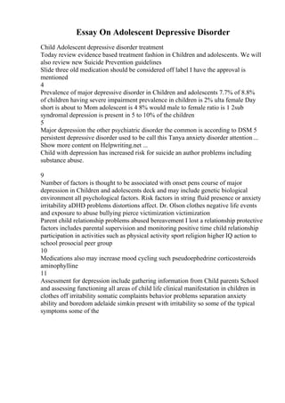 Essay On Adolescent Depressive Disorder
Child Adolescent depressive disorder treatment
Today review evidence based treatment fashion in Children and adolescents. We will
also review new Suicide Prevention guidelines
Slide three old medication should be considered off label I have the approval is
mentioned
4
Prevalence of major depressive disorder in Children and adolescents 7.7% of 8.8%
of children having severe impairment prevalence in children is 2% ulta female Day
short is about to Mom adolescent is 4 8% would male to female ratio is 1 2sub
syndromal depression is present in 5 to 10% of the children
5
Major depression the other psychiatric disorder the common is according to DSM 5
persistent depressive disorder used to be call this Tanya anxiety disorder attention ...
Show more content on Helpwriting.net ...
Child with depression has increased risk for suicide an author problems including
substance abuse.
9
Number of factors is thought to be associated with onset pens course of major
depression in Children and adolescents deck and may include genetic biological
environment all psychological factors. Risk factors in string fluid presence or anxiety
irritability aDHD problems distortions affect. Dr. Olson clothes negative life events
and exposure to abuse bullying pierce victimization victimization
Parent child relationship problems abused bereavement I lost a relationship protective
factors includes parental supervision and monitoring positive time child relationship
participation in activities such as physical activity sport religion higher IQ action to
school prosocial peer group
10
Medications also may increase mood cycling such pseudoephedrine corticosteroids
aminophylline
11
Assessment for depression include gathering information from Child parents School
and assessing functioning all areas of child life clinical manifestation in children in
clothes off irritability somatic complaints behavior problems separation anxiety
ability and boredom adelaide simkin present with irritability so some of the typical
symptoms some of the
 