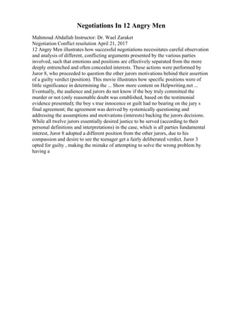 Negotiations In 12 Angry Men
Mahmoud Abdallah Instructor: Dr. Wael Zaraket
Negotiation Conflict resolution April 21, 2017
12 Angry Men illustrates how successful negotiations necessitates careful observation
and analysis of different, conflicting arguments presented by the various parties
involved, such that emotions and positions are effectively separated from the more
deeply entrenched and often concealed interests. These actions were performed by
Juror 8, who proceeded to question the other jurors motivations behind their assertion
of a guilty verdict (position). This movie illustrates how specific positions were of
little significance in determining the ... Show more content on Helpwriting.net ...
Eventually, the audience and jurors do not know if the boy truly committed the
murder or not (only reasonable doubt was established, based on the testimonial
evidence presented); the boy s true innocence or guilt had no bearing on the jury s
final agreement; the agreement was derived by systemically questioning and
addressing the assumptions and motivations (interests) backing the jurors decisions.
While all twelve jurors essentially desired justice to be served (according to their
personal definitions and interpretations) in the case, which is all parties fundamental
interest, Juror 8 adopted a different position from the other jurors, due to his
compassion and desire to see the teenager get a fairly deliberated verdict. Juror 3
opted for guilty , making the mistake of attempting to solve the wrong problem by
having a
 