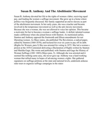 Susan B. Anthony And The Abolitionist Movement
Susan B. Anthony devoted her life to the rights of women s labor, receiving equal
pay, and leading the women s suffrage movement. She grew up in a home where
politics was frequently discussed. Her family supported an end to slavery as part
of the abolitionist movement. In her early years, she was a teacher and became
involved in the temperance movement as well as the anti slavery movement.
Because she was a woman, she was not allowed to voice her opinion. This became
a motivator for her to become a woman s suffrage leader. A skilled, talented woman
made a difference when she joined forces with Stanton. As mentioned earlier,
Stanton and Anthony opposed the fourteenth and fifteen amendments for not
liberating women. As Mayo states, she published The Revolution, a radical paper,
edited by Stanton (1868 1870), and lectured for over six years to pay off its debt.
(Rights for Women, para.3) She was arrested for voting in 1872. She led a woman s
protest at the 1876 Centennial delivering a Declaration of Rights written by Stanton
and Matilda Gage. She wrote and published, with Stanton and Gage the History of
Woman Suffrage (1881 1885) (Mayo para. 5). Although she was arrested and it
seemed like nothing came easy, she never gave up. Anthony was a hard working
woman that rallied many in hopes of advancing women s rights. She gathered
signatures on suffrage petitions at the state and national levels, undertook arduous
state tours to organize suffrage campaigns in the states
 