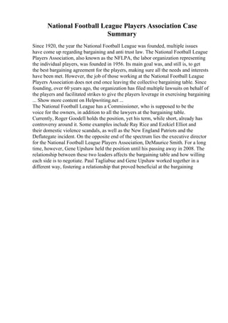 National Football League Players Association Case
Summary
Since 1920, the year the National Football League was founded, multiple issues
have come up regarding bargaining and anti trust law. The National Football League
Players Association, also known as the NFLPA, the labor organization representing
the individual players, was founded in 1956. Its main goal was, and still is, to get
the best bargaining agreement for the players, making sure all the needs and interests
have been met. However, the job of those working at the National Football League
Players Association does not end once leaving the collective bargaining table. Since
founding, over 60 years ago, the organization has filed multiple lawsuits on behalf of
the players and facilitated strikes to give the players leverage in exercising bargaining
... Show more content on Helpwriting.net ...
The National Football League has a Commissioner, who is supposed to be the
voice for the owners, in addition to all the lawyers at the bargaining table.
Currently, Roger Goodell holds the position, yet his term, while short, already has
controversy around it. Some examples include Ray Rice and Ezekiel Elliot and
their domestic violence scandals, as well as the New England Patriots and the
Deflategate incident. On the opposite end of the spectrum lies the executive director
for the National Football League Players Association, DeMaurice Smith. For a long
time, however, Gene Upshaw held the position until his passing away in 2008. The
relationship between these two leaders affects the bargaining table and how willing
each side is to negotiate. Paul Tagliabue and Gene Upshaw worked together in a
different way, fostering a relationship that proved beneficial at the bargaining
 