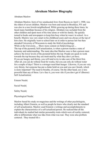 Abraham Maslow Biography
Abraham Maslow
Abraham Maslow, born of two uneducated Jews from Russia on April 1, 1908, was
the oldest of seven children. Maslow was born and raised in Brooklyn, NY and
was also in a non Jewish neighborhood. While growing up during these times, he
faced many hardships because of his religion. Abraham was secluded from the
other children and spent most of his time alone or with his family. He quickly
turned to books and newspapers to keep him busy when he wasn t in school. As a
benefit, Maslow was very smart in his childhood years and was always at the top of
him class. He originally went to school later on in order to pursue law but then
attended University of Wisconsin to study the field of psychology.
While at the University, ... Show more content on Helpwriting.net ...
The top of the pyramid, Self actualization, is when a person reaches a state of
harmony and understanding. The main idea that Maslow uses is that a person must
achieve the lower levels of the pyramid before the top. People are quick to work
towards the top because they are motivated by what they don t yet have.
If you are hungry and thirsty, you will tend to try to take care of the thirst first.
After all, you can do without food for weeks, but you can only do without water
for a couple of days! Thirst is a stronger need than hunger. Likewise, if you are very
very thirsty, but someone has put a choke hold on you and you can t breath, which
is more important? The need to breathe, of course. On the other hand, sex is less
powerful than any of these. Let s face it, you won t die if you don t get it! (Boeree)
Self Actualization|
Esteem Needs|
Social Needs|
Safety Needs|
Physiological Needs|
Maslow based his study on magazines and the writings of other psychologists,
including Albert Einstein, as well as people he knew who clearly met the standard
of self actualization. Maslow used Einstein s writings and accomplishments to
explain the characteristics of a self actualized person. He realized that all the
individuals he studied had similar personality traits which were all reality centered,
able to differentiate what was fake from what was real. They were also problem
centered . They treated life s
 