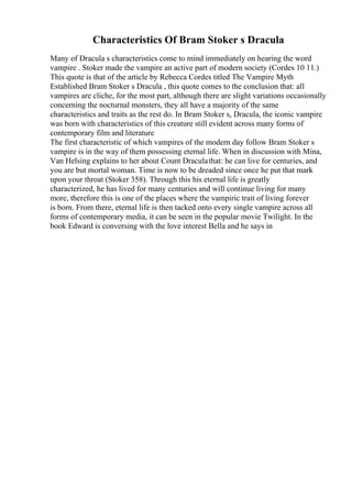 Characteristics Of Bram Stoker s Dracula
Many of Dracula s characteristics come to mind immediately on hearing the word
vampire . Stoker made the vampire an active part of modern society (Cordes 10 11.)
This quote is that of the article by Rebecca Cordes titled The Vampire Myth
Established Bram Stoker s Dracula , this quote comes to the conclusion that: all
vampires are cliche, for the most part, although there are slight variations occasionally
concerning the nocturnal monsters, they all have a majority of the same
characteristics and traits as the rest do. In Bram Stoker s, Dracula, the iconic vampire
was born with characteristics of this creature still evident across many forms of
contemporary film and literature
The first characteristic of which vampires of the modern day follow Bram Stoker s
vampire is in the way of them possessing eternal life. When in discussion with Mina,
Van Helsing explains to her about Count Draculathat: he can live for centuries, and
you are but mortal woman. Time is now to be dreaded since once he put that mark
upon your throat (Stoker 358). Through this his eternal life is greatly
characterized, he has lived for many centuries and will continue living for many
more, therefore this is one of the places where the vampiric trait of living forever
is born. From there, eternal life is then tacked onto every single vampire across all
forms of contemporary media, it can be seen in the popular movie Twilight. In the
book Edward is conversing with the love interest Bella and he says in
 