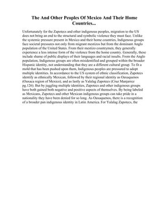 The And Other Peoples Of Mexico And Their Home
Countries...
Unfortunately for the Zapotecs and other indigenous peoples, migration to the US
does not bring an end to the structural and symbolic violence they must face. Unlike
the systemic pressure present in Mexico and their home countries, Indigenous groups
face societal pressures not only from migrant mestizos but from the dominant Anglo
population of the United States. From their mestizo countrymen, they generally
experience a less intense form of the violence from the home country. Generally, these
include shame of public displays of their languages and racial insults. From the Anglo
population, Indigenous groups are often misidentified and grouped within the broader
Hispanic identity, not understanding that they are a different cultural group. To fit a
mold that has been pushed upon them, Indigenous peoples are pressured to adopt
multiple identities. In accordance to the US system of ethnic classification, Zapotecs
identify as ethnically Mexican, followed by their regional identity as Oaxaquenos
(Oaxaca region of Mexico), and as lastly as Yalalag Zapotecs (Cruz Manjarrez
pg.126). But by juggling multiple identities, Zapotecs and other indigenous groups
have both gained both negative and positive aspects of themselves. By being labeled
as Mexicans, Zapotecs and other Mexican indigenous groups can take pride in a
nationality they have been denied for so long. As Oaxaquenos, there is a recognition
of a broader pan indigenous identity in Latin America. For Yalalag Zapotecs, the
 