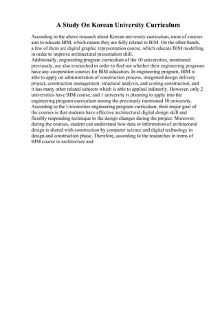 A Study On Korean University Curriculum
According to the above research about Korean university curriculum, most of courses
aim to educate BIM, which means they are fully related to BIM. On the other hands,
a few of them are digital graphic representation course, which educate BIM modelling
in order to improve architectural presentation skill.
Additionally, engineering program curriculum of the 10 universities, mentioned
previously, are also researched in order to find out whether their engineering programs
have any cooperation courses for BIM education. In engineering program, BIM is
able to apply on administration of construction process, integrated design delivery
project, construction management, structural analysis, and costing construction, and
it has many other related subjects which is able to applied indirectly. However, only 2
universities have BIM course, and 1 university is planning to apply into the
engineering program curriculum among the previously mentioned 10 university.
According to the Universities engineering program curriculum, their major goal of
the courses is that students have effective architectural digital design skill and
flexibly responding technique to the design changes during the project. Moreover,
during the courses, student can understand how data or information of architectural
design is shared with construction by computer science and digital technology in
design and construction phase. Therefore, according to the researches in terms of
BIM course in architecture and
 
