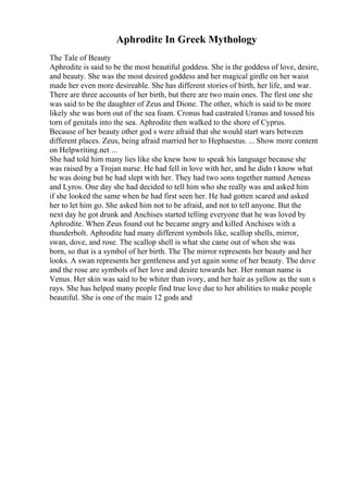 Aphrodite In Greek Mythology
The Tale of Beauty
Aphrodite is said to be the most beautiful goddess. She is the goddess of love, desire,
and beauty. She was the most desired goddess and her magical girdle on her waist
made her even more desireable. She has different stories of birth, her life, and war.
There are three accounts of her birth, but there are two main ones. The first one she
was said to be the daughter of Zeus and Dione. The other, which is said to be more
likely she was born out of the sea foam. Cronus had castrated Uranus and tossed his
torn of genitals into the sea. Aphrodite then walked to the shore of Cyprus.
Because of her beauty other god s were afraid that she would start wars between
different places. Zeus, being afraid married her to Hephaestus. ... Show more content
on Helpwriting.net ...
She had told him many lies like she knew how to speak his language because she
was raised by a Trojan nurse. He had fell in love with her, and he didn t know what
he was doing but he had slept with her. They had two sons together named Aeneas
and Lyros. One day she had decided to tell him who she really was and asked him
if she looked the same when he had first seen her. He had gotten scared and asked
her to let him go. She asked him not to be afraid, and not to tell anyone. But the
next day he got drunk and Anchises started telling everyone that he was loved by
Aphrodite. When Zeus found out he became angry and killed Anchises with a
thunderbolt. Aphrodite had many different symbols like, scallop shells, mirror,
swan, dove, and rose. The scallop shell is what she came out of when she was
born, so that is a symbol of her birth. The The mirror represents her beauty and her
looks. A swan represents her gentleness and yet again some of her beauty. The dove
and the rose are symbols of her love and desire towards her. Her roman name is
Venus. Her skin was said to be whiter than ivory, and her hair as yellow as the sun s
rays. She has helped many people find true love due to her abilities to make people
beautiful. She is one of the main 12 gods and
 