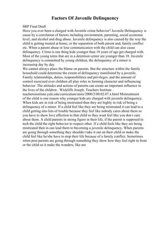 Factors Of Juvenile Delinquency
SRP Final Draft
Have you ever been a charged with Juvenile crime behavior? Juvenile Delinquency is
cause by a correlation of factors including environment, parenting, social economic
level, and alcohol and drug abuse. Juvenile delinquency is also caused by the way the
child is getting treated at home, or the separation of both parent and, family conflict
etc. When a parent abuse or lose communication with the child can also cause
delinquency. Crime is one thing kids younger than 18 years of age get charged with.
Most of the young teens that are in a detention center are younger than 18. Juvenile
delinquency is committed by young children, the delinquency of a minor is
increasing day by day.
We cannot always place the blame on parents. But the structure within the family
household could determine the extent of delinquency manifested by a juvenile.
Family relationships, duties, responsibilities and privileges, and the amount of
control exercised over children all play roles in forming character and influencing
behavior. The attitudes and actions of parents can create an important influence in
the lives of the children . Wickliffe Joseph. Teachers Institute .
teachersinstitute.yale.edu/curriculum/units/2000/2/00.02.07.x.html Mistreatment
of the child is one reason why younger kids are charged with juvenile delinquency.
When kids are in risk of being mistreated then they are highly in risk of being a
delinquency of a minor. If a child feel like they are being mistreated it can lead to a
child getting into lots of trouble because they feel like nobody cares about them so
you have to show love affection to that child so they want feel like you don t care
about them. A child parents in strong figure in their life, if the parent is supposed to
tech the child the right behavior to respect other. If a child feels like they are being
mistreated then in can lead them to becoming a juvenile delinquency. When parents
are going through something they shouldn t take it out on their child or make the
child feel like he/she have to stop their life because of a family conflict. Sometimes
when post parents are going through something they show how they feel right in front
or the child so it make the wonders, like am
 