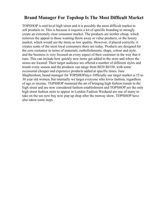 Brand Manager For Topshop Is The Most Difficult Market
TOPSHOP is mid level high street and it is possibly the most difficult market to
sell products in. This is because it requires a lot of specific branding to strongly
create an extremely clear consumer market. The products are neither cheap, which
removes the appeal to those wanting throw away or value products, or the luxury
market, which would see the items as low quality. However, if placed correctly, it
creates some of the most loyal consumers there are today. Products are designed for
the core customer in terms of materials, embellishments, shape, colour and style,
and the business is very focused on every aspect of their customer in the way that it
runs. This can include how quickly new items get added to the store and where the
stores are located. Their target audience are offered a number of different styles and
trends every season and the products can range from ВЈ20 ВЈ150, with some
occasional cheaper and expensive products added at specific times. Jane
Shepherdson, brand manager for TOPSHOPsays: Officially our target market is 15 to
30 year old women, but internally we target everyone who loves fashion, regardless
of age or income. TOPSHOP mastered the art of bringing high fashion trends to the
high street and are now considered fashion establishment and TOPSHOP are the only
high street fashion store to appear in London Fashion Weekand are one of many to
take on the see now buy now pop up shop after the runway show. TOPSHOP have
also taken some steps
 