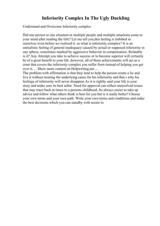 Inferiority Complex In The Ugly Duckling
Understand and Overcome Inferiority complex
Did one person or one situation or multiple people and multiple situations come to
your mind after reading the title? Let me tell you,this feeling is imbibed in
ourselves even before we realized it. so what is inferiority complex? It is an
unrealistic feeling of general inadequacy caused by actual or supposed inferiority in
one sphere, sometimes marked by aggressive behavior in compensation. Relatable
is it? Any Attempt you take to achieve success or to become superior will certainly
be of a great benefit to your life ,however, all of these achievements will act as a
crust that covers the inferiority complex you suffer from instead of helping you get
over it. ... Show more content on Helpwriting.net ...
The problem with affirmation is that they tend to help the person create a lie and
live it without treating the underlying cause for his inferiority and that s why his
feelings of inferiority will never disappear.As it is rightly said your life is your
story and make sure its best seller .Need for approval can reflect unresolved issues
that may trace back at times to a persons childhood. Its always easier to take up
advice and follow what others think is best for you but is it really better? Choose
your own terms and your own path. Write your own terms and conditions and make
the best decisions which you can standby with noone to
 