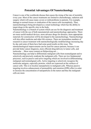 Potential Advantages Of Nanotechnology
Cancer is one of the worldwide disease that causes the rising of the rate of mortality
every year. Most of the cancer treatments are limited to chemotherapy, radiation and
surgery which will cause many severe or mild problems to patients. For example,
damage to normal tissues or eradication of the cancer cells incompletely. Thus,
nanotechnologyis being developed as a smart technology which has the ability to
target drugs to the specific sites in the body.
Nanotechnology is a branch of system which can use for the diagnosis and treatment
of cancer with the use of both nanomaterials and nanotechnology approaches. There
are more useful medical devices, more advance drugs for diseases, more appropriate
materials for construction will be developed in the nanotechnology. Nanotechnology
will also affect medicine and other life sciences. There are tremendous numbers of
research in cancer treatment with nanotechnologically modified drugs increasing day
by day and some of them have had some good results on this issue. This
nanotechnological improvements can be used for cancer patients, because it can
provide better cancer diagnosis, more efficient drug delivery to tumor cells, and
molecular ... Show more content on Helpwriting.net ...
Nanotechnology can help to differentiate malignant cells from nonmalignant and to
selectively and precisely eradicate the malignant cells. There are two fundamental
processes, such as passive and active targeting which are involved in differentiating
malignant and nonmalignant cells. Active targeting is selectively recognize the
molecular antigens, especially proteins, which are expressed on the surfaces of
cancer cells. This is to localize nanoparticles to malignant cells. Whereas passive
targeting involves enhancement of permeability and retention (EPR) effect in order
to increase the concentration of nanoparticles in the tumor and thus the malignant
cells are more
 