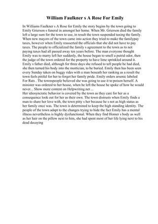 William Faulkner s A Rose For Emily
In Williams Faulkner s A Rose for Emily the story begins by the town going to
Emily Grierson s funeral in amongst her home. When Mr. Grierson died the family
left a large sum for the town to use, in result the town suspended taxing the family.
When new mayors of the town came into action they tried to make the familypay
taxes, however when Emily reasserted the officials that she did not have to pay
taxes. The people to officialized the family s agreement to the town as to not
paying taxes had all passed away ten years before. The man everyone thought
Emily was to marry left her suddenly, the house began to smell a putrid odor, then
the judge of the town ordered for the property to have lime sprinkled around it.
Emily s father died, although for three days she refused to tell people he had died,
she then turned his body into the mortician, to be buried. Emily then has been seen
every Sunday taken on buggy rides with a man beneath her ranking as a result the
town feels pitiful for her to forget her family pride. Emily orders arsenic labeled
For Rats . The townspeople believed she was going to use it to poison herself. A
minister was ordered to her house, when he left the house he spoke of how he would
never... Show more content on Helpwriting.net ...
Her idiosyncratic behavior is covered by the town as they care for her as a
consequence look out for her as their own. The town distrusts when Emily finds a
man to share her love with, the town pitty s her because he s not as high status as
her family once was. The town is determined to keep the high standing identity. The
people of the town adapt to the changes trying to hide the fact Emily has a mental
illness nevertheless is highly dysfunctional. When they find Homer s body as well
as her hair on the pillow next to him, she had spent most of her life lying next to his
dead decaying
 
