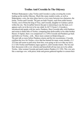 Troilus And Cressida In The Odyssey
William Shakespeare s play Troilus and Cressida is a play covering the events
leading up the mythic Odyssey. Much like many modern works, as well as
Shakespeare s own, the story plays host to a love story between two characters, the
titular, Troilus and Cressida. The pair are both Trojans, each from noble houses;
Troilus, son to Prima the king of Troy, and Cressida, daughter to Calchas a priest
within the city. The loveaffair betwixt the pair is interesting to say the least, as it
appears early on in the text to be one sided. In ACT I Scene 2, Cressida is
introduced and speaks with her uncle, Pandarus. Here Cressida talks with Pandarus
and seems to think little of Troilus, comparing him disfavorably to his elder brother
Hector, O Jupiter, there s no comparison! (1.2 295) Cressida and Pandarus go back
and forth over Troilus , with... Show more content on Helpwriting.net ...
The pair talk so more before Pandarus returns and the trio recommence. Cressida
confirms her love for Troilus, a love that has burned for many weary months, (3.2
327) but still seems to pull away from him, even going so far as to take my leave.
(3.2 328) Troilus and Pandarus argue against it, and Cressida relents. The trio end
their discussion with a vow whereto and henceforth all true men are to be called,
Troilus , false woman Cressida and match makers Panders (3.2 329). This vow acts
like a marriage vow, with priest, bride and groom gathered together to cement their
 