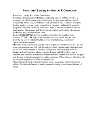 Rental And Leasing Services At E Commerce
Rental and Leasing Services in E commerce
Nowadays, companies provide rental and leasing services on the network is a
common type of E commerce and this industry become more and more widely
welcome by people along with the rise of E commerce. This is because rental and
leasing services provide greatly convenient to customers and typically save the
budget of customers. There are some well known E business companies provide
such services like Amazon and Borrowlenses, or other professional sites such as
bookrenter, rent the run way and so on.
Redbox HYPERLINK http://www.redbox.com/ http://www.redbox.com/
Amazon HYPERLINK http://www.amazon.com/ http://www.amazon.com/
Rent the run way HYPERLINK https://www.renttherunway.com/ https:/
/www.renttherunway.com/
More and more E commerce industry started to provide rental services. It is not just
a one time purchase and it already including clothing, luxury goods, real estate and
so on. This interaction rental model of E commerce was developed under the
background which contain a huge potential demand and still need to guide to
develop. This business model based on the demand of lessee which provide a supply
and demand information interaction and an online and offline business interaction. It s
an electronic expression of lease business model.
This model consists of online information service system and operation systems
offline. The online information service system including information collection of
rental
 