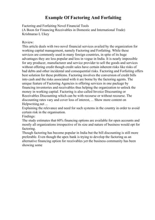 Example Of Factoring And Forfaiting
Factoring and Forfaiting Novel Financial Tools
(A Boon for Financing Receivables in Domestic and International Trade)
Krishnarao L Ukey
Review:
This article deals with two novel financial services availed by the organization for
working capital management, namely Factoring and Forfaiting. While these
services are commonly used in many foreign countries, in spite of its huge
advantages they are less popular and less in vogue in India. It is nearly impossible
for any producer, manufacturer and service provider to sell the goods and services
without offering credit though credit sales have certain inherent risks like risks of
bad debts and other incidental and consequential risks. Factoring and Forfaiting offers
best solution for these problems. Factoring involves the conversion of credit bills
into cash and the risks associated with it are borne by the factoring agents. The
unique feature of Factoring Agencies is offering services in one package by
financing inventories and receivables thus helping the organization to unlock the
money in working capital. Factoring is also called Invoice Discounting or
Receivables Discounting which can be with recourse or without recourse. The
discounting rates vary and cover loss of interest, ... Show more content on
Helpwriting.net ...
Explaining the relevance and need for such systems in the country in order to avoid
certain risk in the organisation.
Findings:
The study estimates that 60% financing options are available for open accounts and
mostly all organizations irrespective of its size and nature of business would opt for
factoring.
Though factoring has become popular in India but the bill discounting is still more
preferable. Even though the apex bank is trying to develop the factoring as an
alternative financing option for receivables yet the business community has been
showing some
 