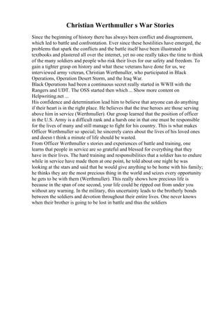 Christian Werthmuller s War Stories
Since the beginning of history there has always been conflict and disagreement,
which led to battle and confrontation. Ever since these hostilities have emerged, the
problems that spark the conflicts and the battle itself have been illustrated in
textbooks and plastered all over the internet, yet no one really takes the time to think
of the many soldiers and people who risk their lives for our safety and freedom. To
gain a tighter grasp on history and what these veterans have done for us, we
interviewed army veteran, Christian Werthmuller, who participated in Black
Operations, Operation Desert Storm, and the Iraq War.
Black Operations had been a continuous secret really started in WWII with the
Rangers and UDT. The OSS started then which... Show more content on
Helpwriting.net ...
His confidence and determination lead him to believe that anyone can do anything
if their heart is in the right place. He believes that the true heroes are those serving
above him in service (Werthmuller). Our group learned that the position of officer
in the U.S. Army is a difficult rank and a harsh one in that one must be responsible
for the lives of many and still manage to fight for his country. This is what makes
Officer Werthmuller so special; he sincerely cares about the lives of his loved ones
and doesn t think a minute of life should be wasted.
From Officer Werthmuller s stories and experiences of battle and training, one
learns that people in service are so grateful and blessed for everything that they
have in their lives. The hard training and responsibilities that a soldier has to endure
while in service have made them at one point, he told about one night he was
looking at the stars and said that he would give anything to be home with his family;
he thinks they are the most precious thing in the world and seizes every opportunity
he gets to be with them (Werthmuller). This really shows how precious life is
because in the span of one second, your life could be ripped out from under you
without any warning. In the military, this uncertainty leads to the brotherly bonds
between the soldiers and devotion throughout their entire lives. One never knows
when their brother is going to be lost in battle and thus the soldiers
 