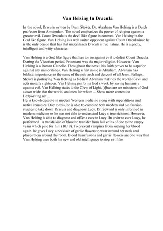 Van Helsing In Dracula
In the novel, Dracula written by Bram Stoker, Dr. Abraham Van Helsing is a Dutch
professor from Amsterdam. The novel emphasizes the power of religion against a
greater evil. Count Dracula is the devil like figure in contrast, Van Helsing is the
God like figure. Van Helsing is a well suited opponent against Count Draculasince he
is the only person that has that understands Dracula s true nature. He is a godly,
intelligent and witty character.
Van Helsing is a God like figure that has to rise against evil to defeat Count Dracula.
During the Victorian period, Protestant was the major religion. However, Van
Helsing is a Roman Catholic. Throughout the novel, his faith proves to be superior
against any immoralities. Van Helsing s first name is Abraham. Abraham has
biblical importance as the name of the patriarch and descent of all Jews. Perhaps,
Stoker is portraying Van Helsing as biblical Abraham that rids the world of evil and
acts morally righteous. Van Helsing performs God s work by saving humanity
against evil. Van Helsing states to the Crew of Light, [t]hus are we ministers of God
s own wish: that the world, and men for whom ... Show more content on
Helpwriting.net ...
He is knowledgeable in modern Western medicine along with superstitions and
native remedies. Due to this, he is able to combine both modern and old fashion
studies to take down Dracula and diagnose Lucy. Dr. Seward is only informed in
modern medicine so he was not able to understand Lucy s true sickness. However,
Van Helsing is able to diagnose and offer a cure to Lucy. In order to cure Lucy, he
performed ...a transfusion of blood to transfer from full veins of one to the empty
veins which pine for him (10.19). To prevent vampires from sucking her blood
again, he gives Lucy a necklace of garlic flowers to wear around her neck and
places them around the room. Blood transfusions and garlic flowers are one way that
Van Helsing uses both his new and old intelligence to stop evil like
 