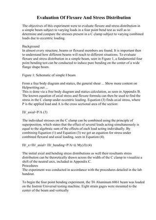 Evaluation Of Flexure And Stress Distribution
The objectives of this experiment were to evaluate flexure and stress distribution in
a simple beam subject to varying loads in a four point bend test as well as to
determine and compare the stresses present in a C clamp subject to varying combined
loads due to eccentric loading.
Background
In almost every structure, beams or flexural members are found. It is important then
to understand how different beams will reach to different situations. To evaluate
flexure and stress distribution in a simple beam, seen in Figure 1, a fundamental four
point bending test can be conducted to induce pure bending on the center of a wide
flange shape beam.
Figure 1: Schematic of simple I beam
From a free body diagram and statics, the general shear ... Show more content on
Helpwriting.net ...
This is done via a free body diagram and statics calculation, as seen in Appendix B.
The known equation of axial stress and flexure formula can then be used to find the
stress in the C clamp under eccentric loading. Equation (3) finds axial stress, where
P is the applied load and A is the cross sectional area of the section:
Пѓ_axial=P/A (3)
The individual stresses on the C clamp can be combined using the principle of
superposition, which states that the effect of several loads acting simultaneously is
equal to the algebraic sum of the effects of each load acting individually. By
combining Equation (1) and Equation (3) we get an equation for stress under
combined flexural and axial loading, seen in Equation (4).
Пѓ_x=Пѓ_axial+ Пѓ_bending=P/A+(( My)/I) (4)
The initial axial and bending stress distributions as well their resultants stress
distribution can be theoretically drawn across the width of the C clamp to visualize a
shift of the neutral axis, included in Appendix C.
Procedures
The experiment was conducted in accordance with the procedures detailed in the lab
handout.
To begin the four point bending experiment, the T6 Aluminum 6061 beam was loaded
on the Instron Universal testing machine. Eight strain gages were mounted to the
center of the beam and vertically
 